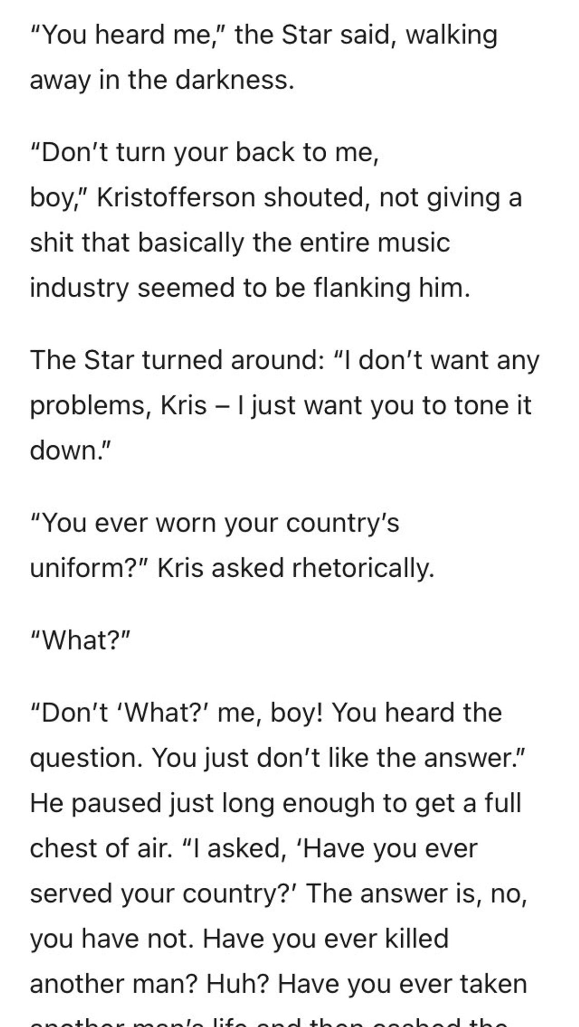 "You heard me," the Star said, walking away in the darkness.
"Don't turn your back to me, boy," Kristofferson shouted, not giving a shit that basically the entire music industry seemed to be flanking him.
The Star turned around: "I don't want any problems, Kris - I just want you to tone it down."
"You ever worn your country's uniform?" Kris asked rhetorically.
"What?"
"Don't 'What?' me, boy! You heard the question. You just don't like the answer." He paused just long enough to get a full chest of air. "I asked, 'Have you ever served your country?' The answer is, no, you have not. Have you ever killed another man? Huh? Have you ever taken