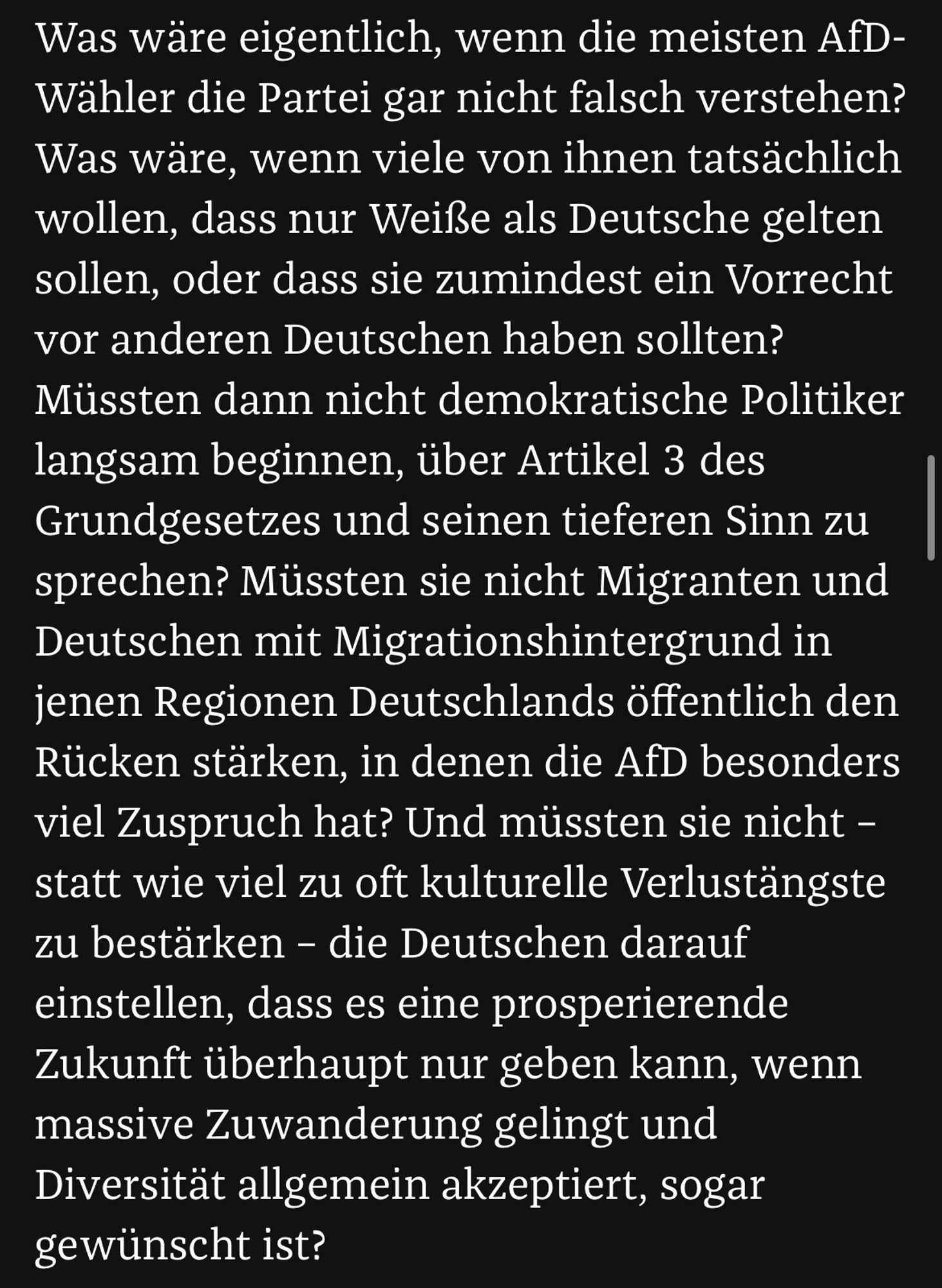 Was wäre eigentlich, wenn die meisten AfD-Wähler die Partei gar nicht falsch verstehen? Was wäre, wenn viele von ihnen tatsächlich wollen, dass nur Weiße als Deutsche gelten sollen, oder dass sie zumindest ein Vorrecht vor anderen Deutschen haben sollten? Müssten dann nicht demokratische Politiker langsam beginnen, über Artikel 3 des Grundgesetzes und seinen tieferen Sinn zu sprechen? Müssten sie nicht Migranten und Deutschen mit Migrationshintergrund in jenen Regionen Deutschlands öffentlich den Rücken stärken, in denen die AfD besonders viel Zuspruch hat? Und müssten sie nicht – statt wie viel zu oft kulturelle Verlustängste zu bestärken – die Deutschen darauf einstellen, dass es eine prosperierende Zukunft überhaupt nur geben kann, wenn massive Zuwanderung gelingt und Diversität allgemein akzeptiert, sogar gewünscht ist?