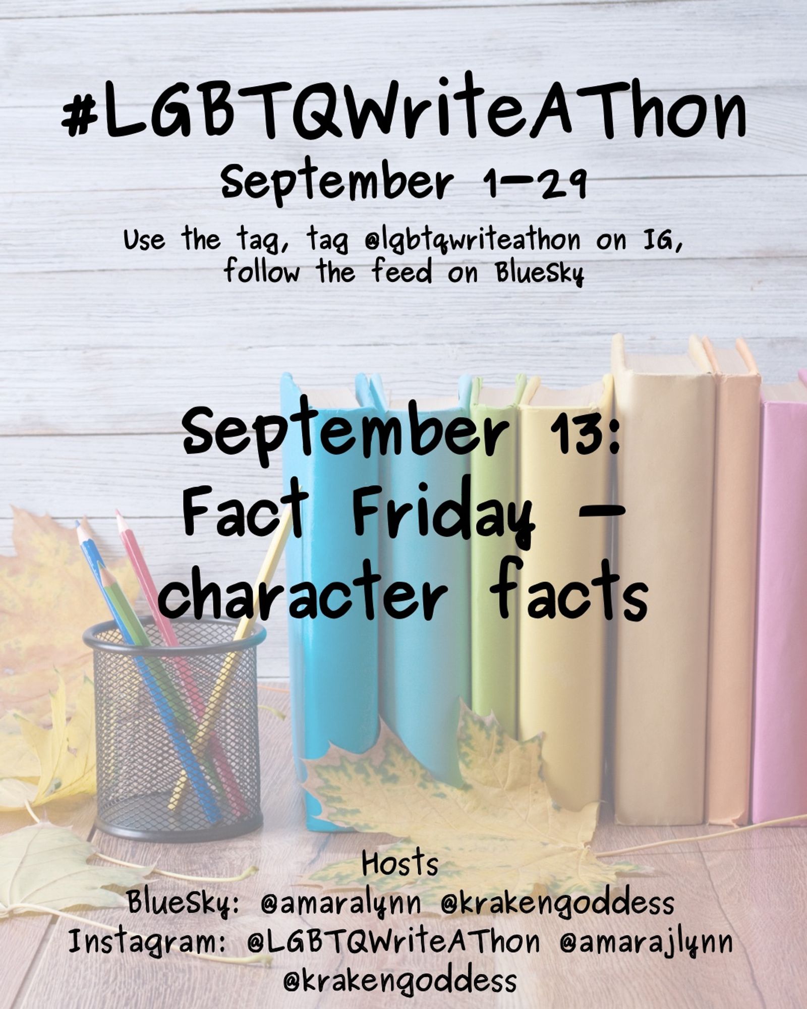 #LGBTQWriteAThon
September 1-29
Use the tag and follow the feed on Bluesky!
Tag LGBTQWriteAThon in photos on Instagram!

September 13: fact Friday - character facts

Hosts
Bluesky: @amaralynn @krakengoddess
Instagram: @LGBTWriteAThon @AmaraJLynn @krakengoddess

Image: A desk with a pencil cup and books in rainbow colors, and fall leaves