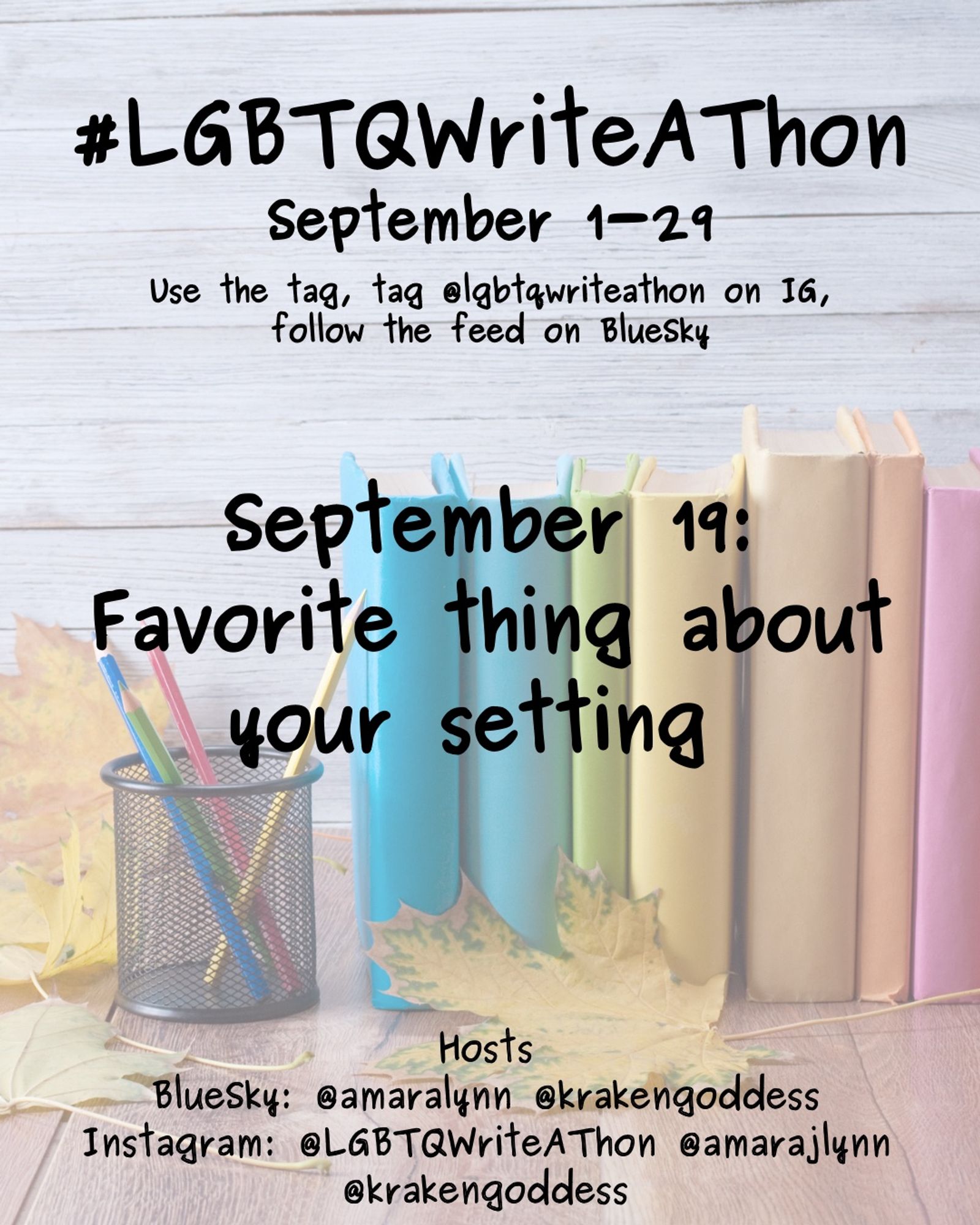 #LGBTQWriteAThon
September 1-29
Use the tag and follow the feed on Bluesky!
Tag LGBTQWriteAThon in photos on Instagram!

September 19: Favorite thing about your setting

Hosts
Bluesky: @amaralynn @krakengoddess
Instagram: @LGBTWriteAThon @AmaraJLynn @krakengoddess

Image: A desk with a pencil cup and books in rainbow colors, and fall leaves