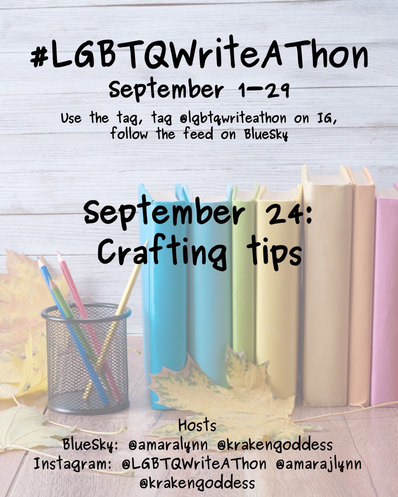 #LGBTQWriteAThon
September 1-29
Use the tag and follow the feed on Bluesky!
Tag LGBTQWriteAThon in photos on Instagram!

September 24: crafting tips

Hosts
Bluesky: @amaralynn @krakengoddess
Instagram: @LGBTWriteAThon @AmaraJLynn @krakengoddess

Image: A desk with a pencil cup and books in rainbow colors, and fall leaves