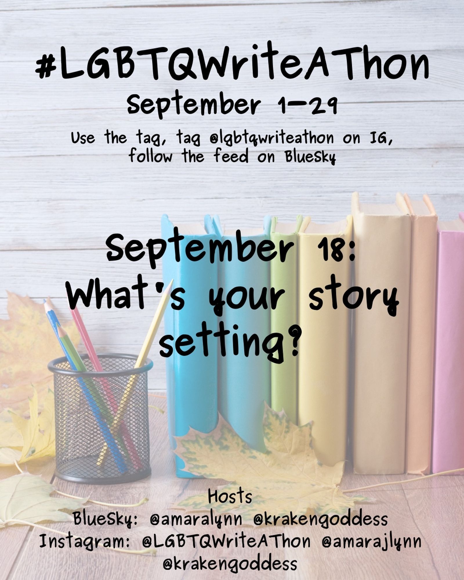 #LGBTQWriteAThon
September 1-29
Use the tag and follow the feed on Bluesky!
Tag LGBTQWriteAThon in photos on Instagram!

September 18: what's your story setting?

Hosts
Bluesky: @amaralynn @krakengoddess
Instagram: @LGBTWriteAThon @AmaraJLynn @krakengoddess

Image: A desk with a pencil cup and books in rainbow colors, and fall leaves