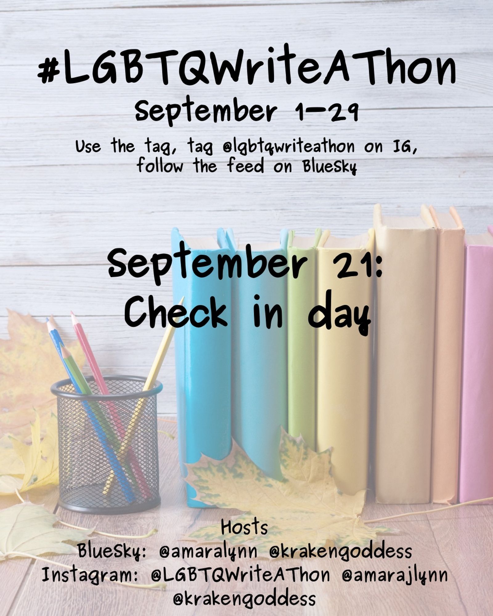 #LGBTQWriteAThon
September 1-29
Use the tag and follow the feed on Bluesky!
Tag LGBTQWriteAThon in photos on Instagram!

September 21: check in day

Hosts
Bluesky: @amaralynn @krakengoddess
Instagram: @LGBTWriteAThon @AmaraJLynn @krakengoddess

Image: A desk with a pencil cup and books in rainbow colors, and fall leaves