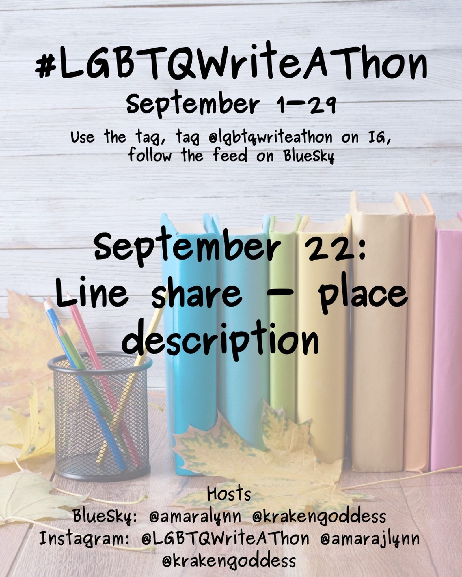 #LGBTQWriteAThon
September 1-29
Use the tag and follow the feed on Bluesky!
Tag LGBTQWriteAThon in photos on Instagram!

September 22: line share - place description 

Hosts
Bluesky: @amaralynn @krakengoddess
Instagram: @LGBTWriteAThon @AmaraJLynn @krakengoddess

Image: A desk with a pencil cup and books in rainbow colors, and fall leaves