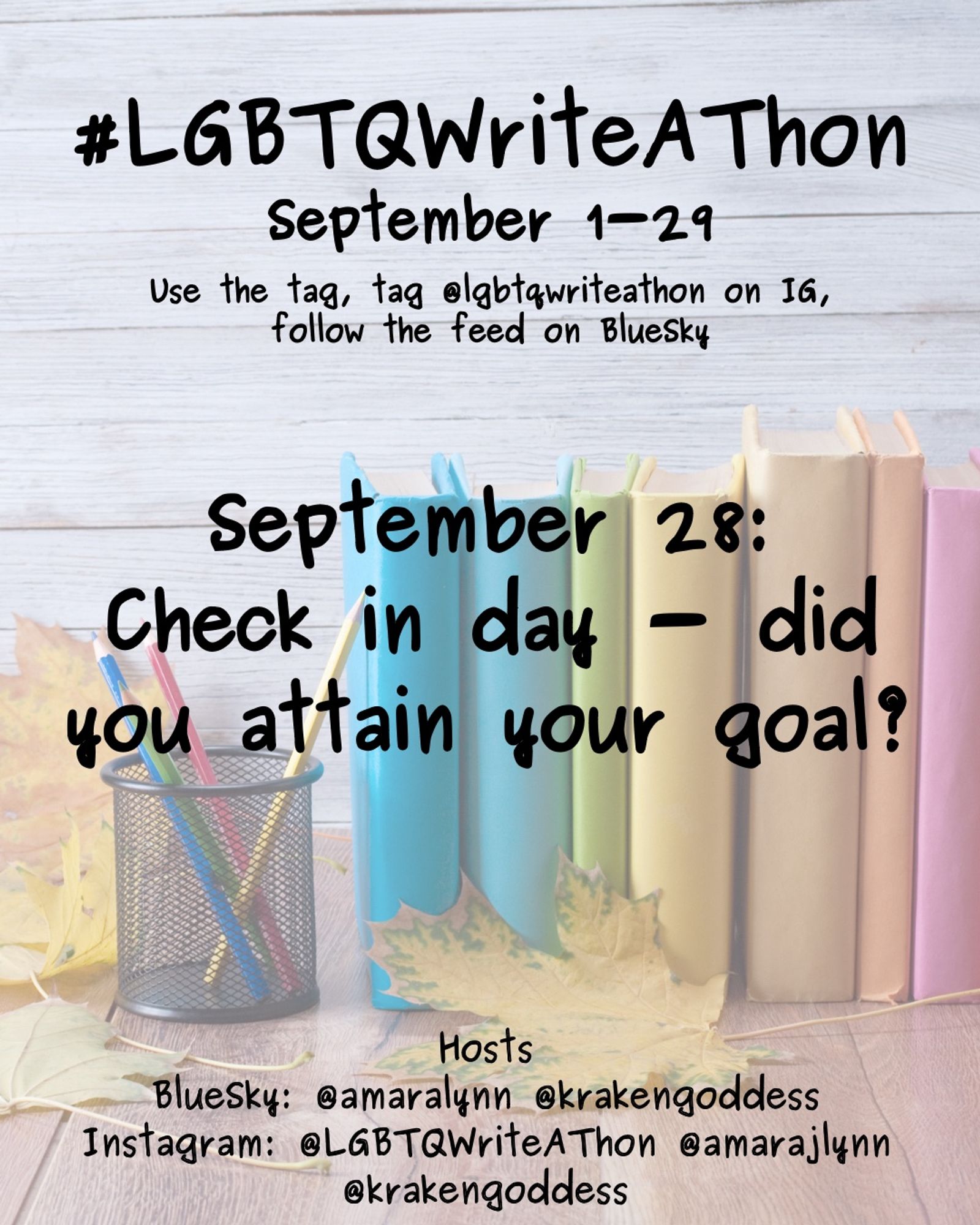 #LGBTQWriteAThon
September 1-29
Use the tag and follow the feed on Bluesky!
Tag LGBTQWriteAThon in photos on Instagram!

September 28: check in day - did you attain your goal?

Hosts
Bluesky: @amaralynn @krakengoddess
Instagram: @LGBTWriteAThon @AmaraJLynn @krakengoddess

Image: A desk with a pencil cup and books in rainbow colors, and fall leaves