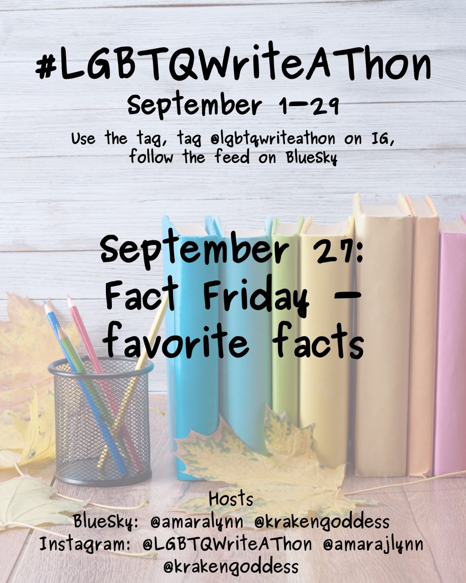 #LGBTQWriteAThon
September 1-29
Use the tag and follow the feed on Bluesky!
Tag LGBTQWriteAThon in photos on Instagram!

September 27: fact Friday - favorite facts 

Hosts
Bluesky: @amaralynn @krakengoddess
Instagram: @LGBTWriteAThon @AmaraJLynn @krakengoddess

Image: A desk with a pencil cup and books in rainbow colors, and fall leaves