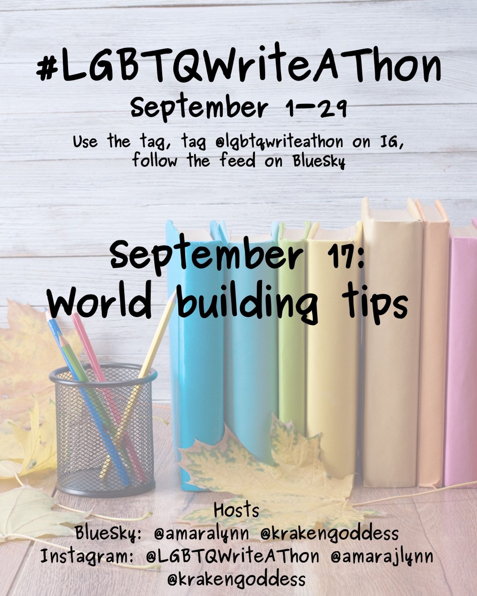 #LGBTQWriteAThon
September 1-29
Use the tag and follow the feed on Bluesky!
Tag LGBTQWriteAThon in photos on Instagram!

September 17:
World building tips 

Hosts
Bluesky: @amaralynn @krakengoddess
Instagram: @LGBTWriteAThon @AmaraJLynn @krakengoddess

Image: A desk with a pencil cup and books in rainbow colors, and fall leaves