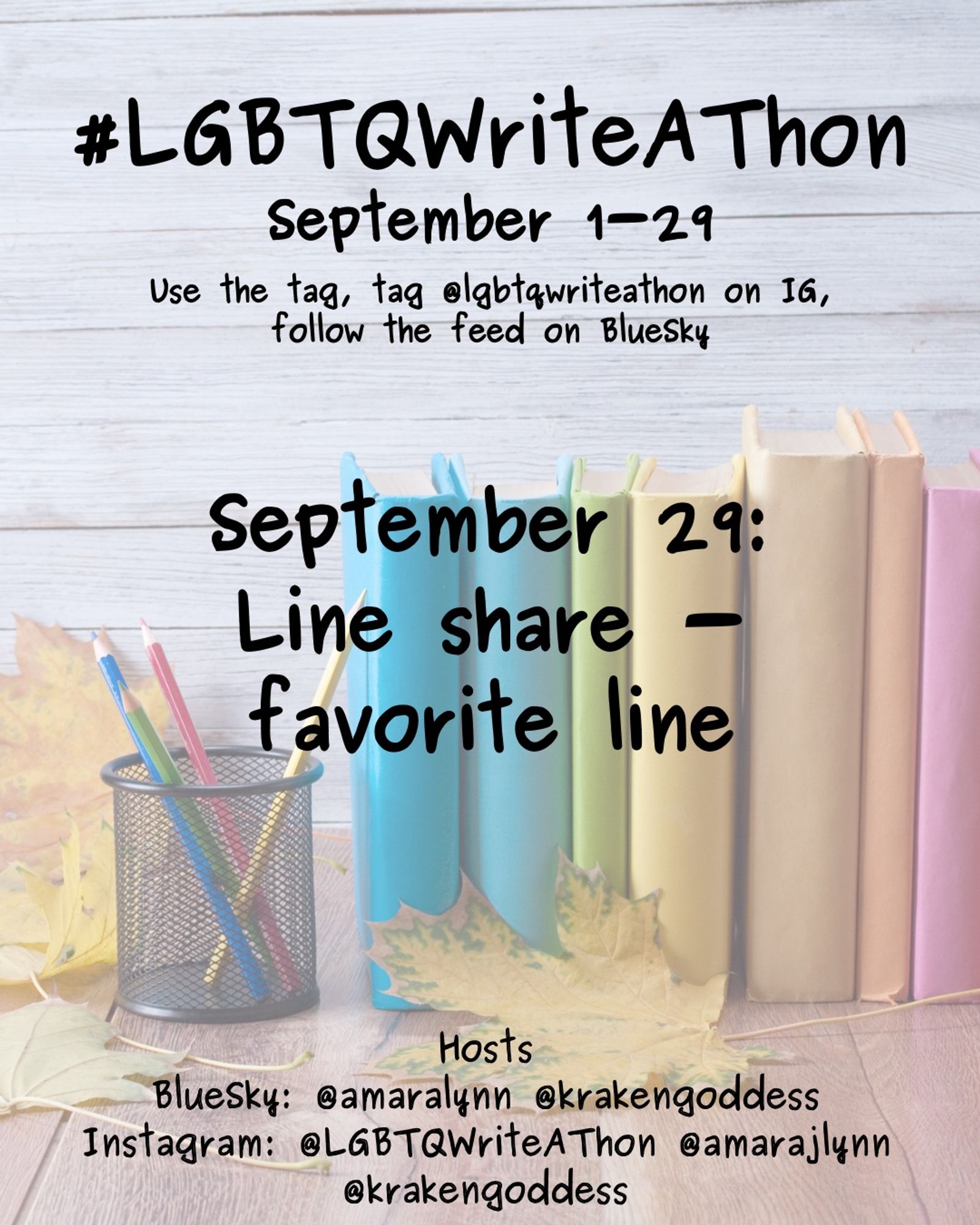 #LGBTQWriteAThon
September 1-29
Use the tag and follow the feed on Bluesky!
Tag LGBTQWriteAThon in photos on Instagram!

September 29: line share - favorite line 

Hosts
Bluesky: @amaralynn @krakengoddess
Instagram: @LGBTWriteAThon @AmaraJLynn @krakengoddess

Image: A desk with a pencil cup and books in rainbow colors, and fall leaves