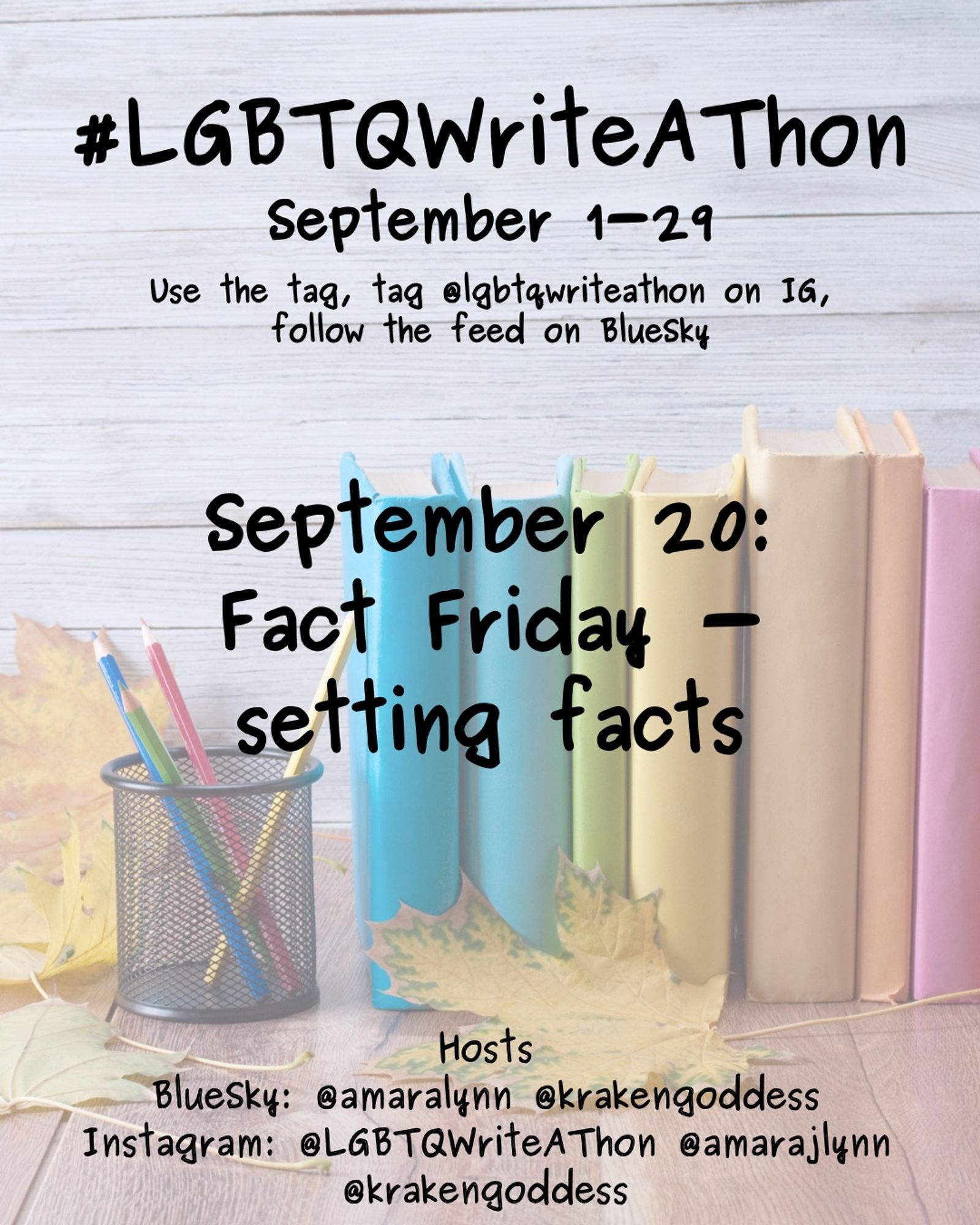 #LGBTQWriteAThon
September 1-29
Use the tag and follow the feed on Bluesky!
Tag LGBTQWriteAThon in photos on Instagram!

September 20:
Fact Friday - setting facts

Hosts
Bluesky: @amaralynn @krakengoddess
Instagram: @LGBTWriteAThon @AmaraJLynn @krakengoddess

Image: A desk with a pencil cup and books in rainbow colors, and fall leaves