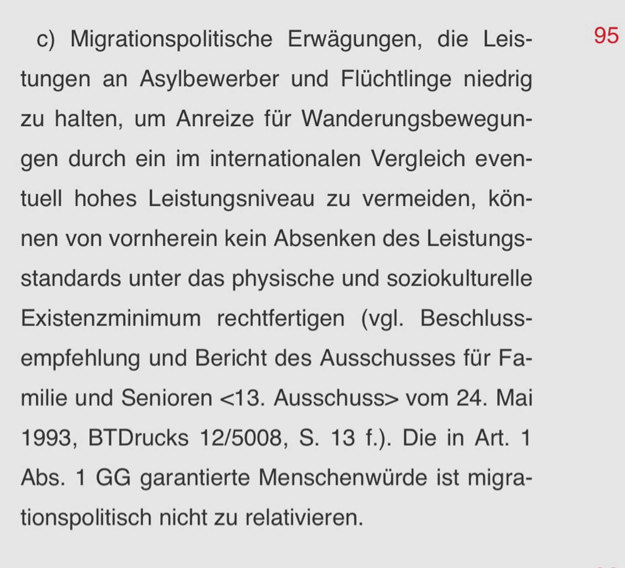 c) Migrationspolitische Erwägungen, die Leistungen an Asylbewerber und Flüchtlinge niedrig zu halten, um Anreize für Wanderungsbewegungen durch ein im internationalen Vergleich eventuell hohes Leistungsniveau zu vermeiden, können von vornherein kein Absenken des Leistungsstandards unter das physische und soziokulturelle Existenzminimum rechtfertigen (vgl. Beschlussempfehlung und Bericht des Ausschusses für Familie und Senioren <13. Ausschuss> vom 24. Mai 1993, BTDrucks 12/5008, S. 13 f.). Die in Art. 1 Abs. 1 GG garantierte Menschenwürde ist migrationspolitisch nicht zu relativieren.