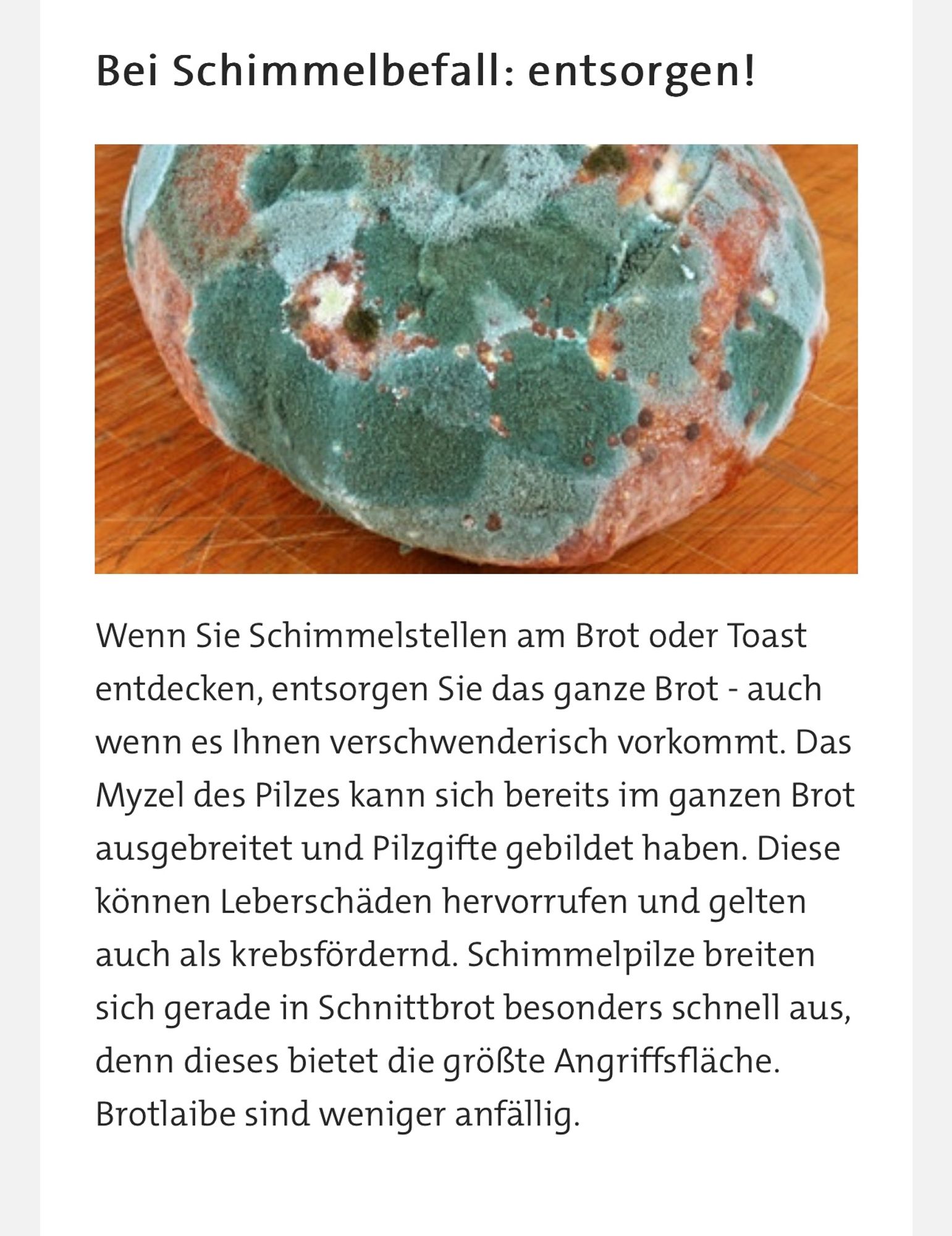 Bei Schimmelbefall: entsorgen!
 Schimmeliges Brot | Bild: colourbox.com
Wenn Sie Schimmelstellen am Brot oder Toast entdecken, entsorgen Sie das ganze Brot - auch wenn es Ihnen verschwenderisch vorkommt. Das Myzel des Pilzes kann sich bereits im ganzen Brot ausgebreitet und Pilzgifte gebildet haben. Diese können Leberschäden hervorrufen und gelten auch als krebsfördernd. Schimmelpilze breiten sich gerade in Schnittbrot besonders schnell aus, denn dieses bietet die größte Angriffsfläche. Brotlaibe sind weniger anfällig.

von ARD alpha

https://www.ardalpha.de/wissen/gesundheit/ernaehrung/schimmel-auf-brot-toast-gesundheit-abschneiden-100.html