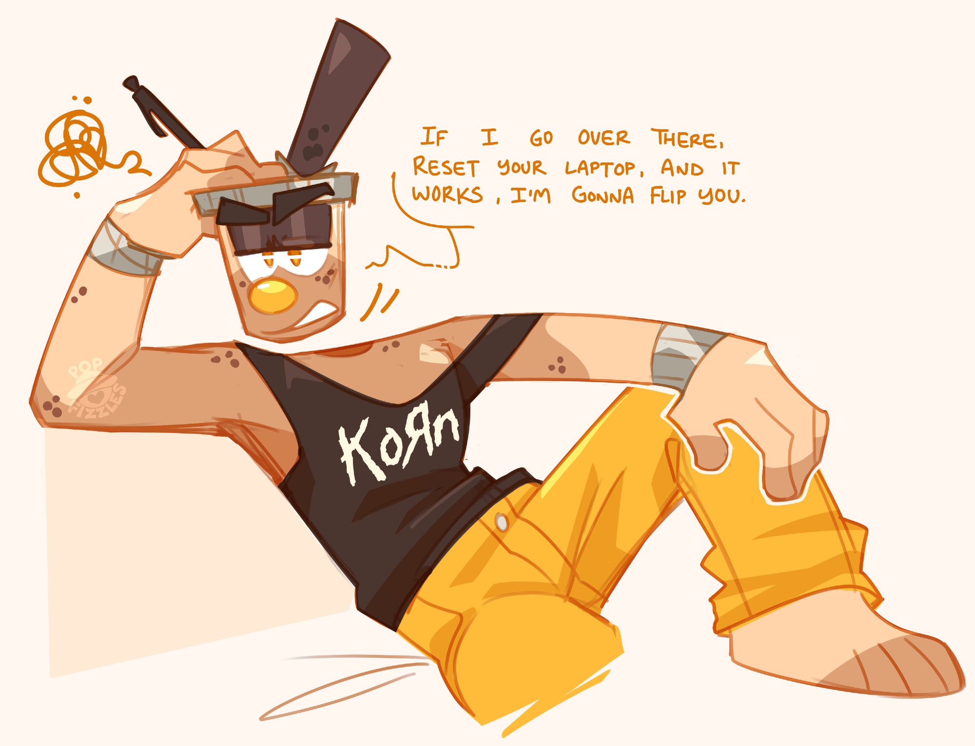 Digital artwork of Boba. They are sitting on something undrawn, presumably a chair, an arm leaning flat over the back of it. He holds his hand on top of his head, a pen between his fingers. His other arm is stretched out, his wrist resting on the propped-up knee. He wears a black tank-top with the Korn logo, and bright yellow pants. He looks past the viewer with an annoyed expression, a grumbling scribble near the top of his head.

Boba: If I go over there, reset your laptop, and it works, I'm gonna flip you.