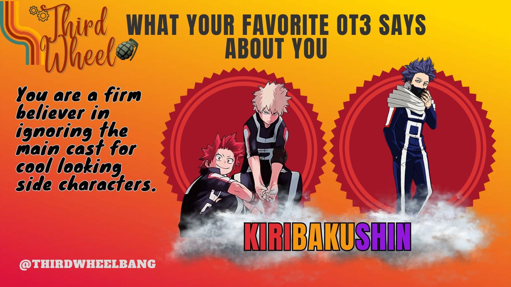 Third Wheel
What your favorite ship says about you: KiriBakuShin
You are a firm believer in ignoring the main cast for cool looking side characters.
@thirdwheelbang