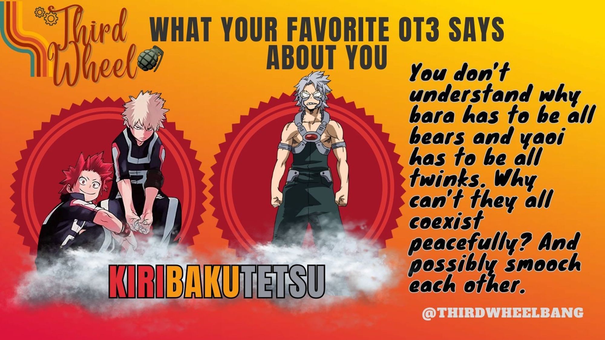 Third Wheel: What Your Favorite Ot3 Says About You: KiriBakuTetsu
You don't understand why bara has to be all bears and yaoi has to be all twinks. Why can't they all coexist peacefully? And possible smooch each other.
@thirdwheelbang