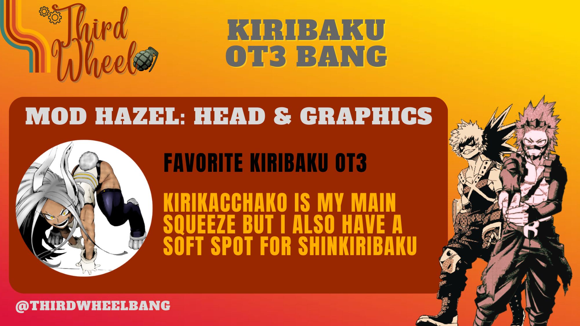 Third Wheel KiriBaku OT3 Bang
Mod Hazel: Head & Graphics
Favorite KiriBaku OT3: Kirikacchako is my main squeeze but I also have a soft spot for ShinKiriBaku
@ThirdWheelBang