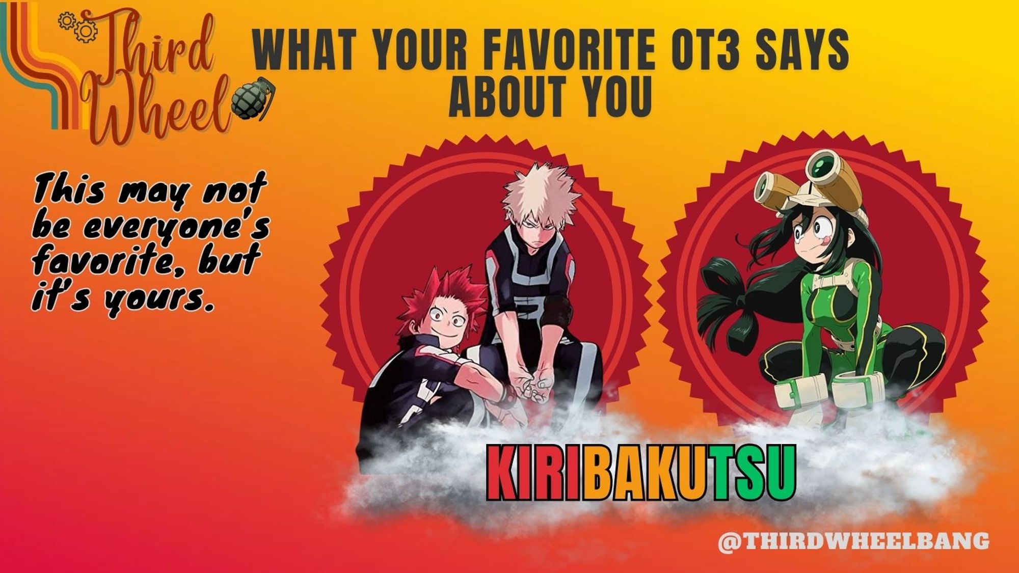 Third Wheel
 What your favorite OT3 says about you: KiriBakuTsu
This may not be everyone's favorite, but it's yours.
@thirdwheelbang