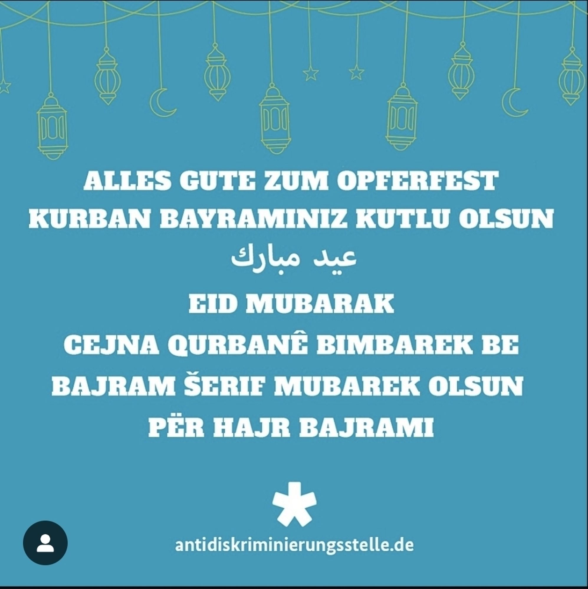 Blaues Sharepic mit diesem Text

ALLES GUTE ZUM OPFERFEST KURBAN BAYRAMINIZ KUTLU OLSUN

عيد مبارك

EID MUBARAK
CEJNA QURBANÊ BIMBAREK BE BAJRAM ŠERIF MUBAREK OLSUN 
PËR HAJR BAJRAMI

antidiskriminierungsstelle.de


CEJNA QURBANÊ BIMBAREK BE BAJRAM ŠERIF MUBAREK OLSUN PËR HAJR BAJRAMI

antidiskriminierungsstelle.de