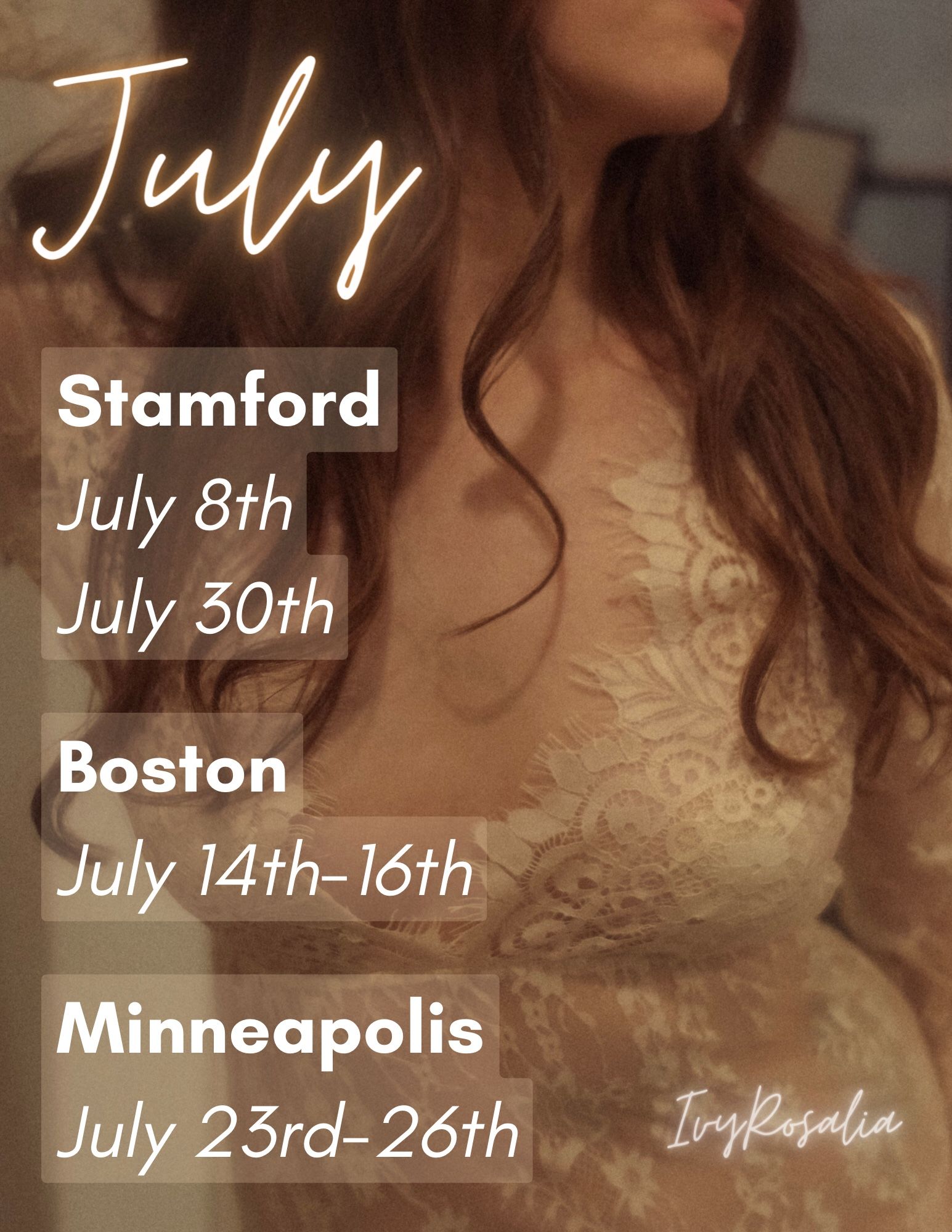 Ivy’s July schedule. It’s torso as the background image in a lace dress. Stamford, July 8th & 30th. Boston July 14th-16th, Minneapolis July 23rd-26th.