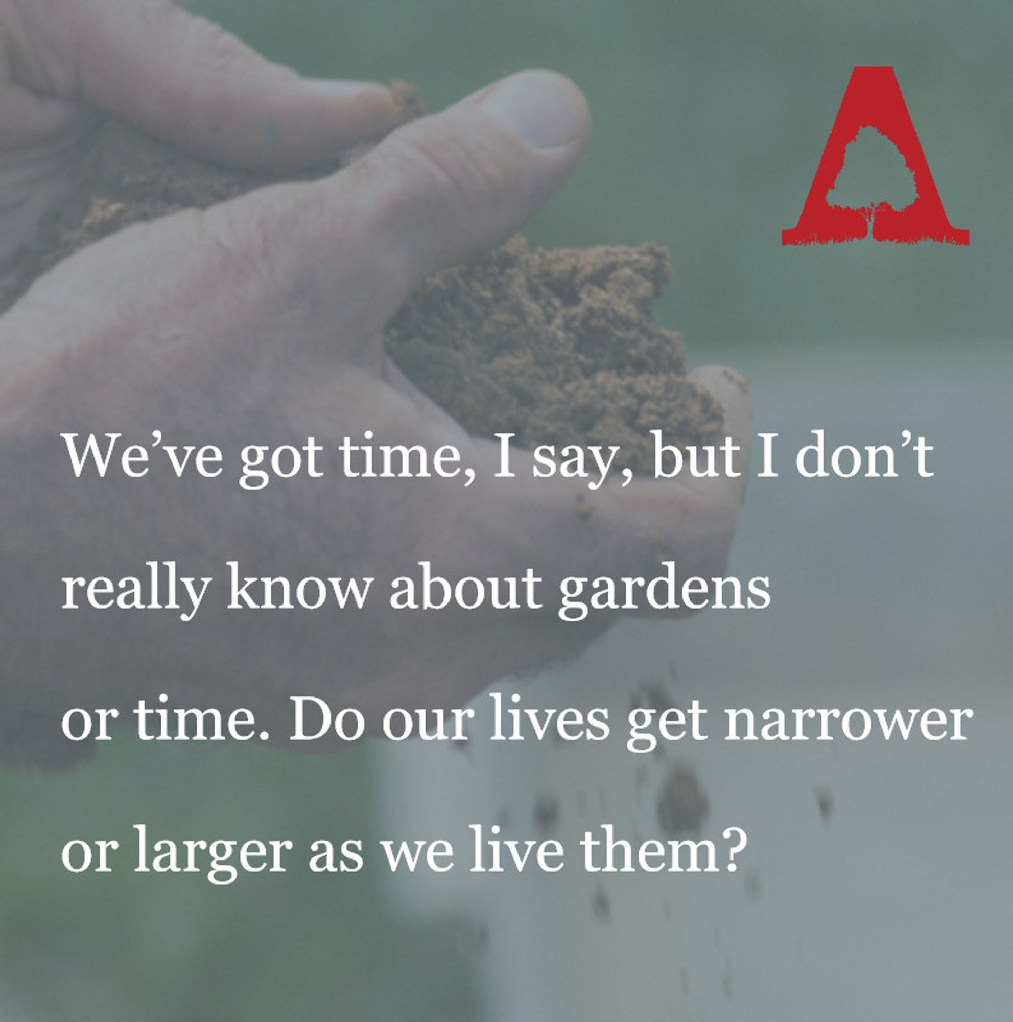 Hands holding brown soil over a green, rainy field. Text over the image reads "We’ve got time, I say, but I don’t
really know about gardens
or time. Do our lives get narrower
or larger as we live them?"