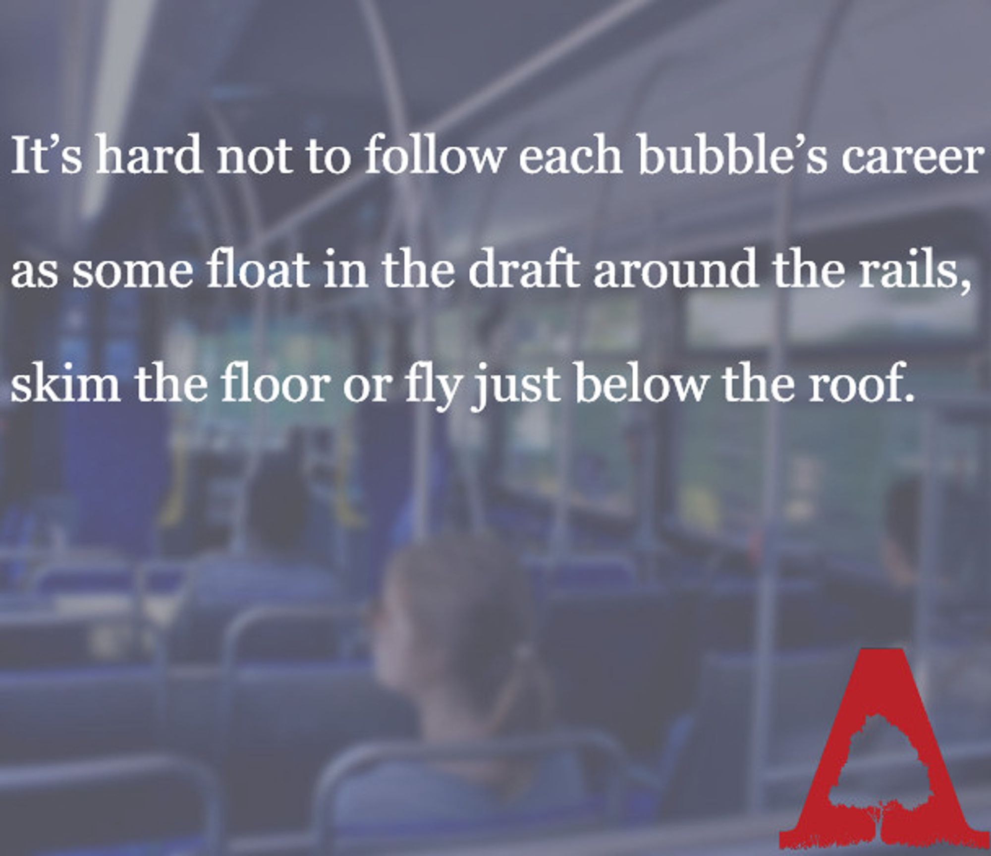 Interior of a bus with blue seats. A woman sits ahead and looks out the window. Text over the image reads 
"It’s hard not to follow each bubble’s career
as some float in the draft around the rails,
skim the floor or fly just below the roof."