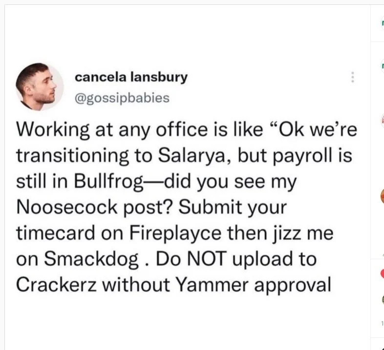 Screenshot of a Twitter post from "cancela lansbury - @gossipbabies"

<<Working at any office is like "Ok we're transitioning to Salarya, but payroll is still in Bullfrog - did you see my Noosecock post? Submit your timecard on Fireplayce then jizz me on Smackdog. Do NOT upload to Crackerz without Yammer approval>>
