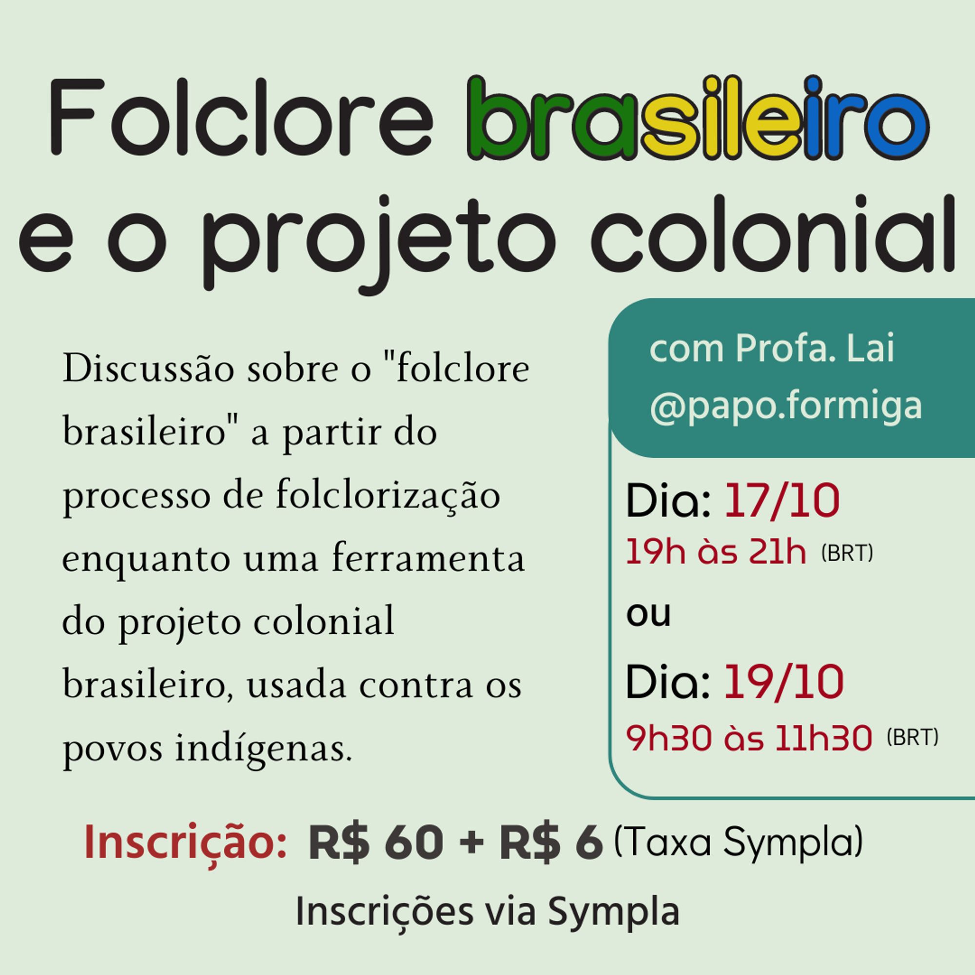 Imagem de divulgação do curso Folclore Brasileiro e o Projeto Colonial, com as informações:
Discussão sobre o "folclore brasileiro" a partir do processo de folclorização enquanto uma ferramenta do projeto colonial brasileiro, usada contra os povos indígenas.
Inscrição: R$ 60 + R$ 6 (Taxa Sympla)
Inscrições pelo link no bluíte.
Com profa. Lai (eu) e meu @papo.formiga (do instagram)
Dia: 17/10 - 19h às 21h (horário de Brasília) 
ou
Dia: 19/10 - 09h30 às 11h30 (horáriode Brasília)