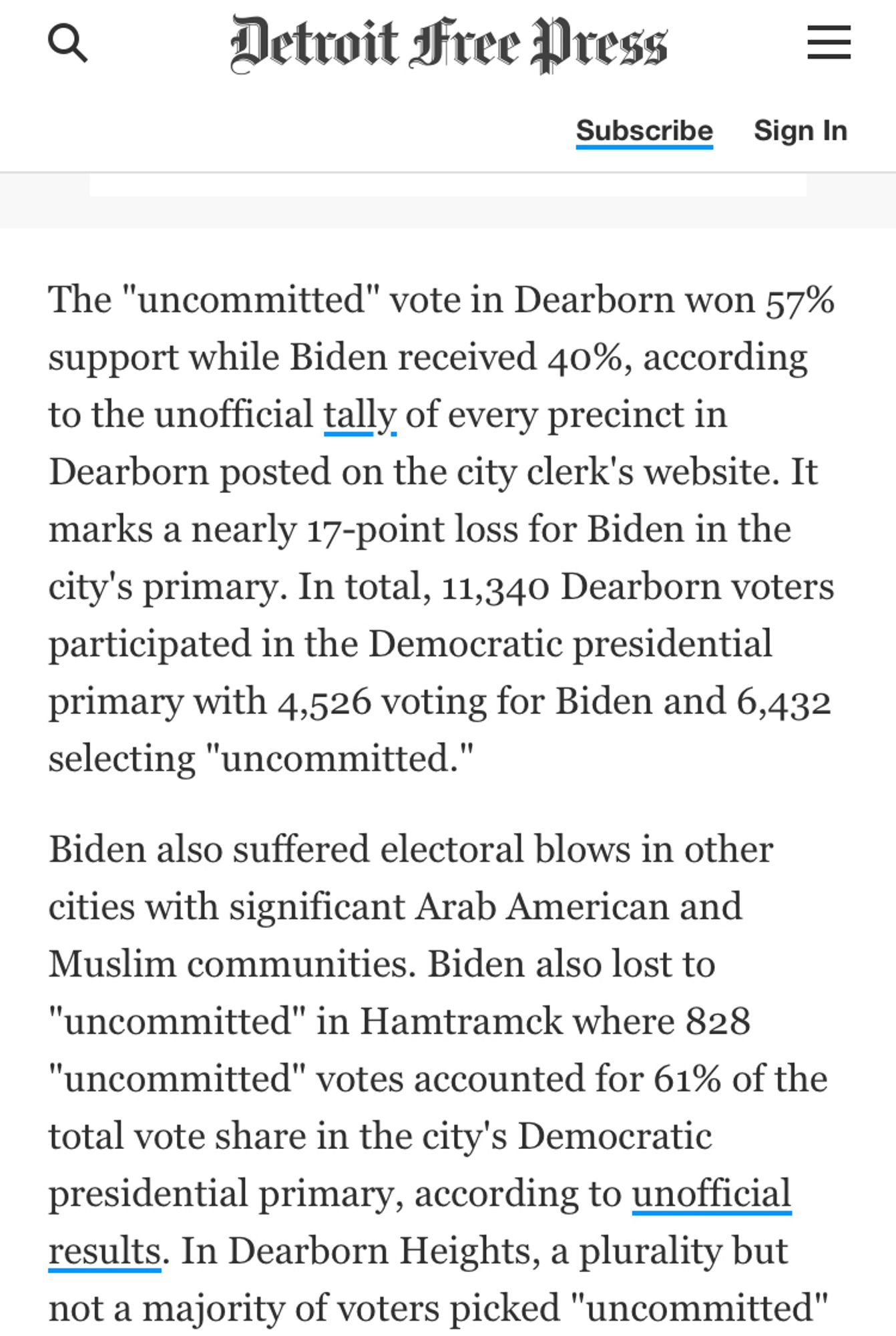 Detroit Free Press
Subscribe Sign In
The "uncommitted" vote in Dearborn won 57% support while Biden received 40%, according to the unofficial tally of every precinct in Dearborn posted on the city clerk's website. It marks a nearly 17-point loss for Biden in the city's primary. In total, 11,340 Dearborn voters participated in the Democratic presidential primary with 4,526 voting for Biden and 6,432 selecting "uncommitted."
Biden also suffered electoral blows in other cities with significant Arab American and Muslim communities. Biden also lost to
"uncommitted" in Hamtramck where 828
"uncommitted" votes accounted for 61% of the total vote share in the city's Democratic presidential primary, according to unofficial results. In Dearborn Heights, a plurality but not a majority of voters picked "uncommitted"