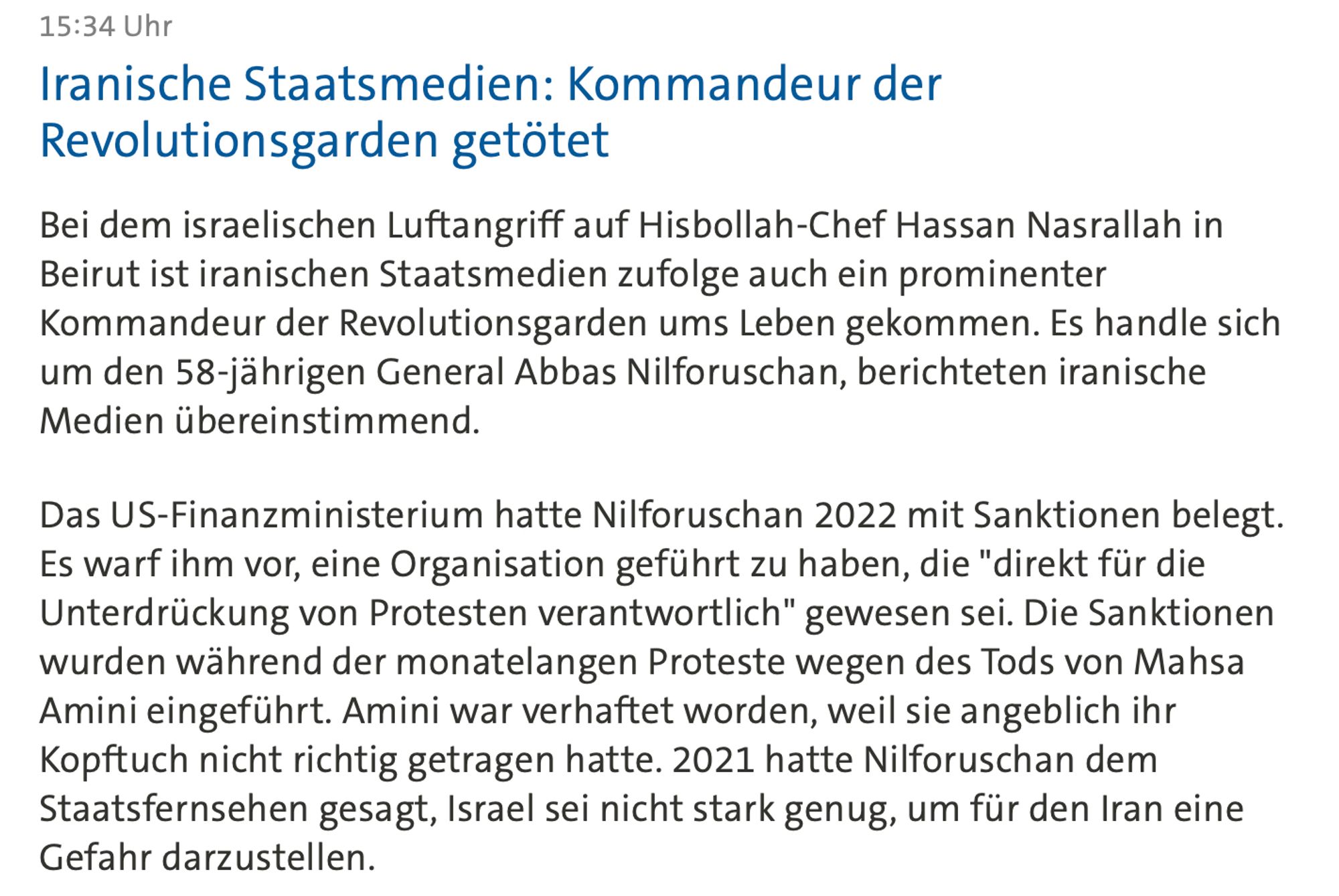 Screen von der Tagesschau, Text: 15:34 Uhr
Iranische Staatsmedien: Kommandeur der Revolutionsgarden getötet

Bei dem israelischen Luftangriff auf Hisbollah-Chef Hassan Nasrallah in Beirut ist iranischen Staatsmedien zufolge auch ein prominenter Kommandeur der Revolutionsgarden ums Leben gekommen. Es handle sich um den 58-jährigen General Abbas Nilforuschan, berichteten iranische Medien übereinstimmend. Das US-Finanzministerium hatte Nilforuschan 2022 mit Sanktionen belegt. Es warf ihm vor, eine Organisation geführt zu haben, die "direkt für die Unterdrückung von Protesten verantwortlich" gewesen sei. Die Sanktionen wurden während der monatelangen Proteste wegen des Tods von Mahsa Amini eingeführt. Amini war verhaftet worden, weil sie angeblich ihr Kopftuch nicht richtig getragen hatte. 2021 hatte Nilforuschan dem Staatsfernsehen gesagt, Israel sei nicht stark genug, um für den Iran eine Gefahr darzustellen.