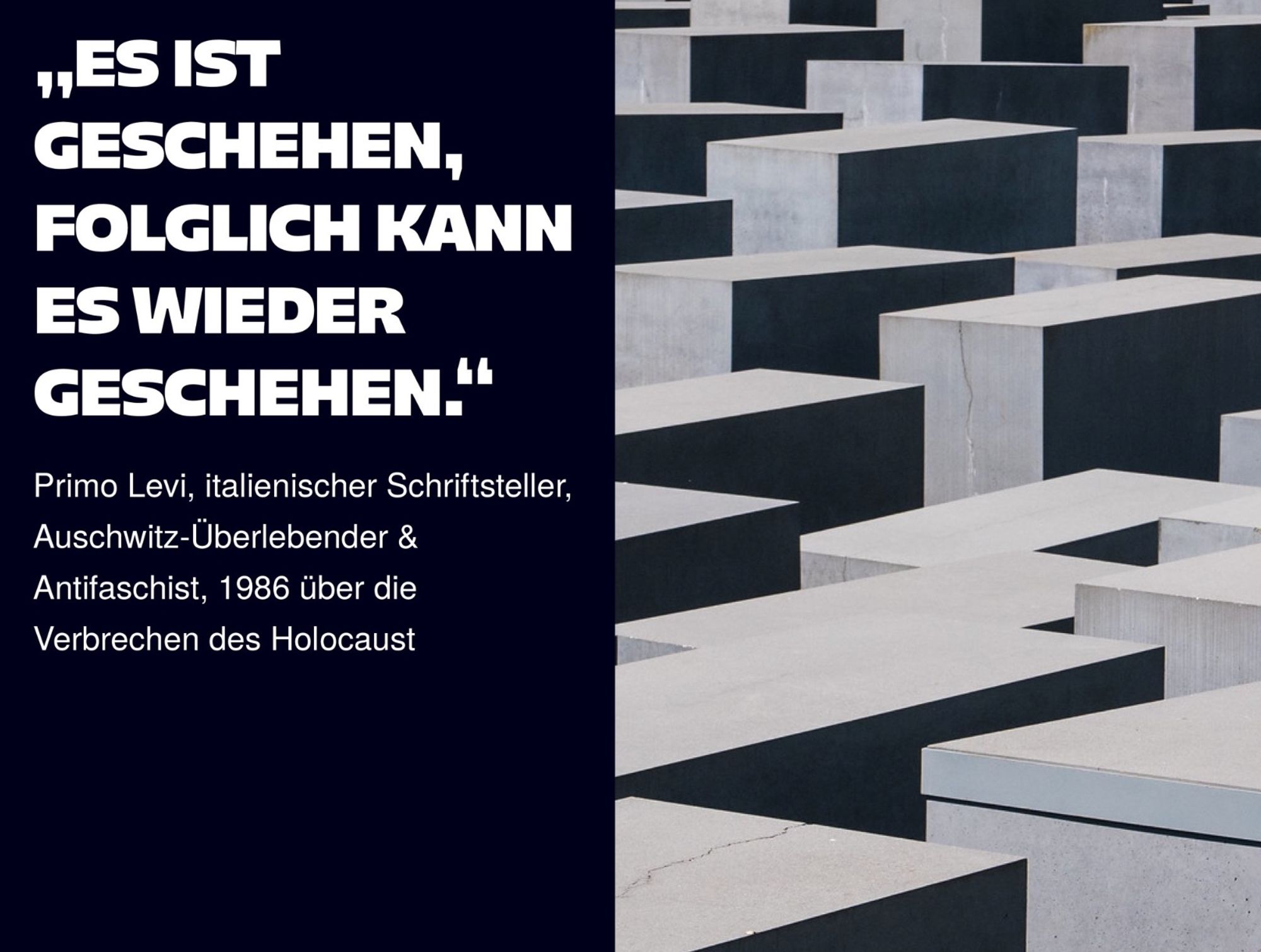 Zweigeteiltes Bild, auf der linken Seite auf Schwarz steht: "ES IST
GESCHEHEN, FOLGLICH KANN ES WIEDER GESCHEHEN."
Primo Levi, italienischer Schriftsteller, Auschwitz-Überlebender & Antifaschist, 1986 über die Verbrechen des Holocaust. Auf der rechten Seite ein Ausschnitt des Holocaust Mahnmahls in Berlin, es sind verschiedene Stellen zu sehen.