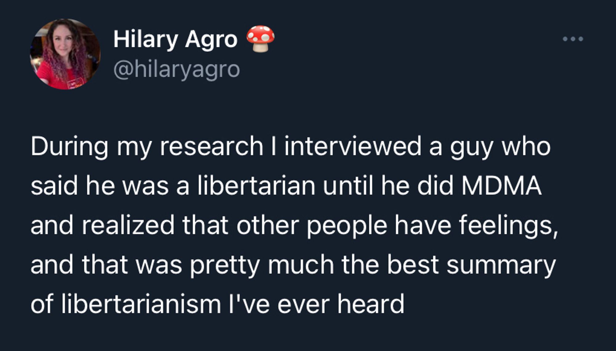 Tweet from @HilaryAgro: During my research I interviewed a guy who said he was a libertarian until he did MDMA and realized that other people have feelings, and that was pretty much the best summary of libertarianism I've ever heard