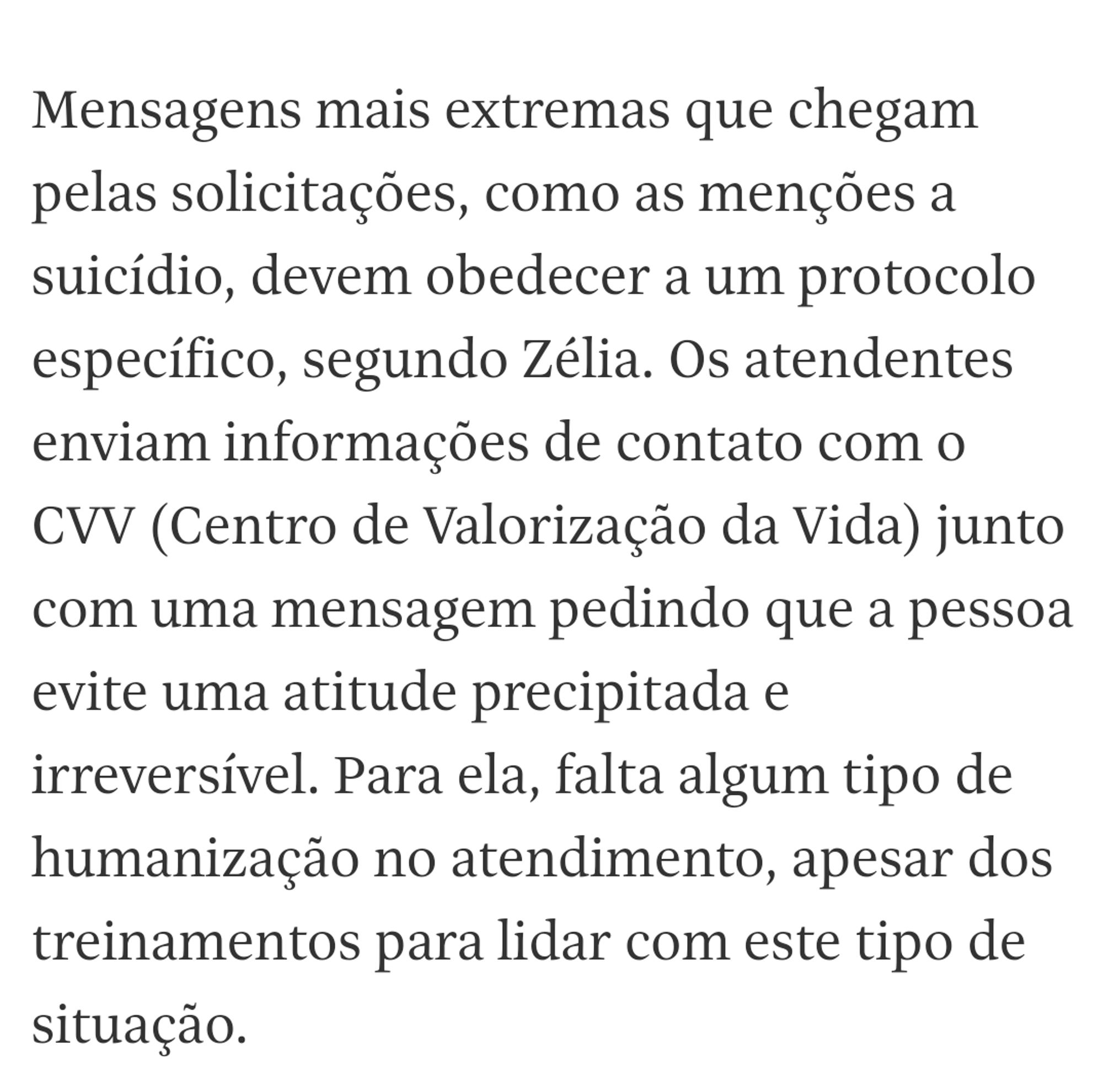 Mensagens mais extremas que chegam pelas solicitações, como as menções a suicídio, devem obedecer a um protocolo específico, segundo Zélia. Os atendentes enviam informações de contato com o CVV (Centro de Valorização da Vida) junto com uma mensagem pedindo que a pessoa evite uma atitude precipitada e irreversível. Para ela, falta algum tipo de humanização no atendimento, apesar dos treinamentos para lidar com este tipo de situação.