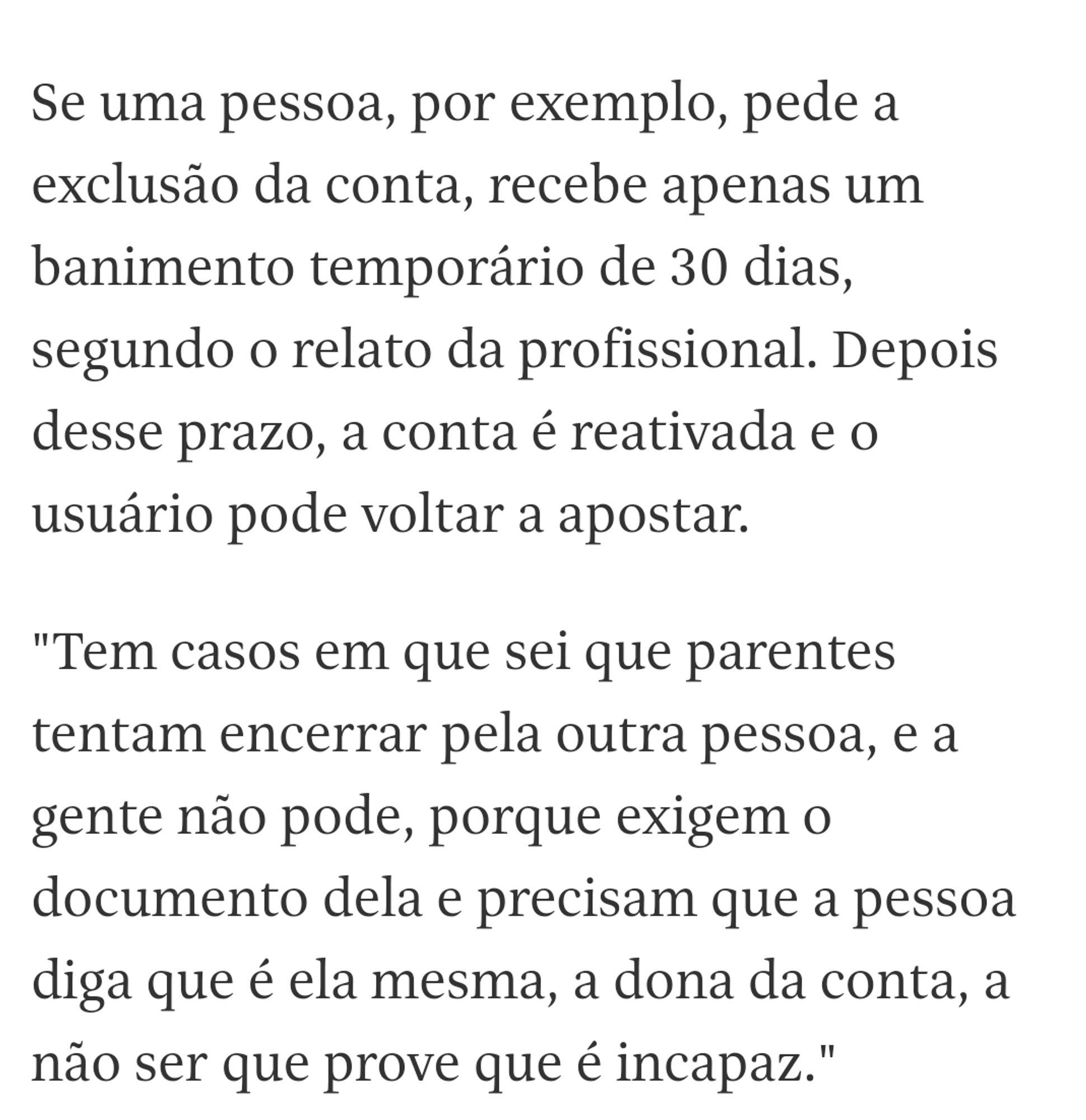 Se uma pessoa, por exemplo, pede a exclusão da conta, recebe apenas um banimento temporário de 30 dias, segundo o relato da profissional. Depois desse prazo, a conta é reativada e o usuário pode voltar a apostar.

"Tem casos em que sei que parentes tentam encerrar pela outra pessoa, e a gente não pode, porque exigem o documento dela e precisam que a pessoa diga que é ela mesma, a dona da conta, a não ser que prove que é incapaz."