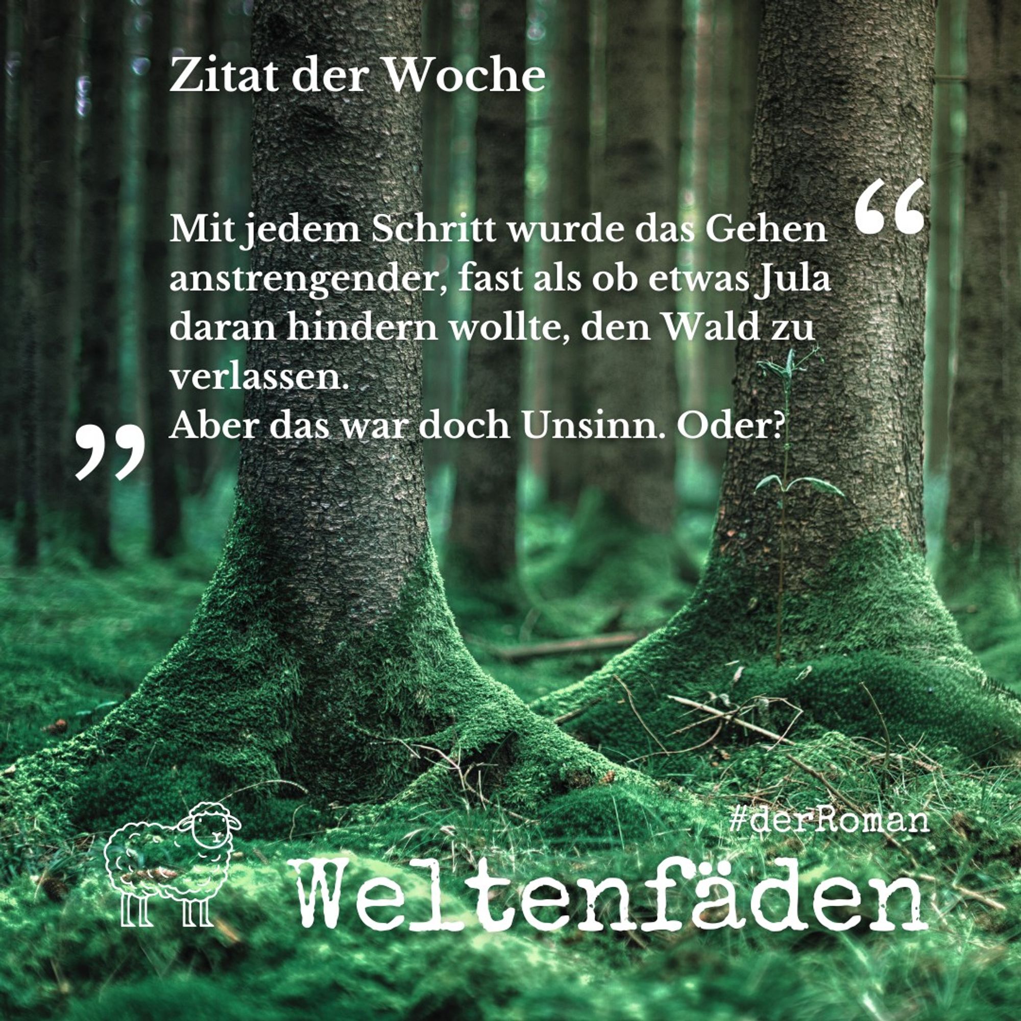 Ein Waldboden mit weichem Moos, im Vordergrund der untere Bereich zweier Fichtenstämme, die bis über die Wurzeln mit Moos bewachsen sind. Im Hintergrund weitere Bäume, von denen man ebenfalls nur den unteren Bereich der Stämme sieht. Das Licht ist blass und düster. In der unteren linken Ecke der Umriss eines gezeichneten Schafs wie ein Logo.Text: "Zitat der Woche. Mit jedem Schritt wurde das Gehen anstrengender, fast als ob etwas Jula daran hindern wollte, den Wald zu verlassen. Aber das war doch Unsinn. Oder?" #derRoman Weltenfäden.