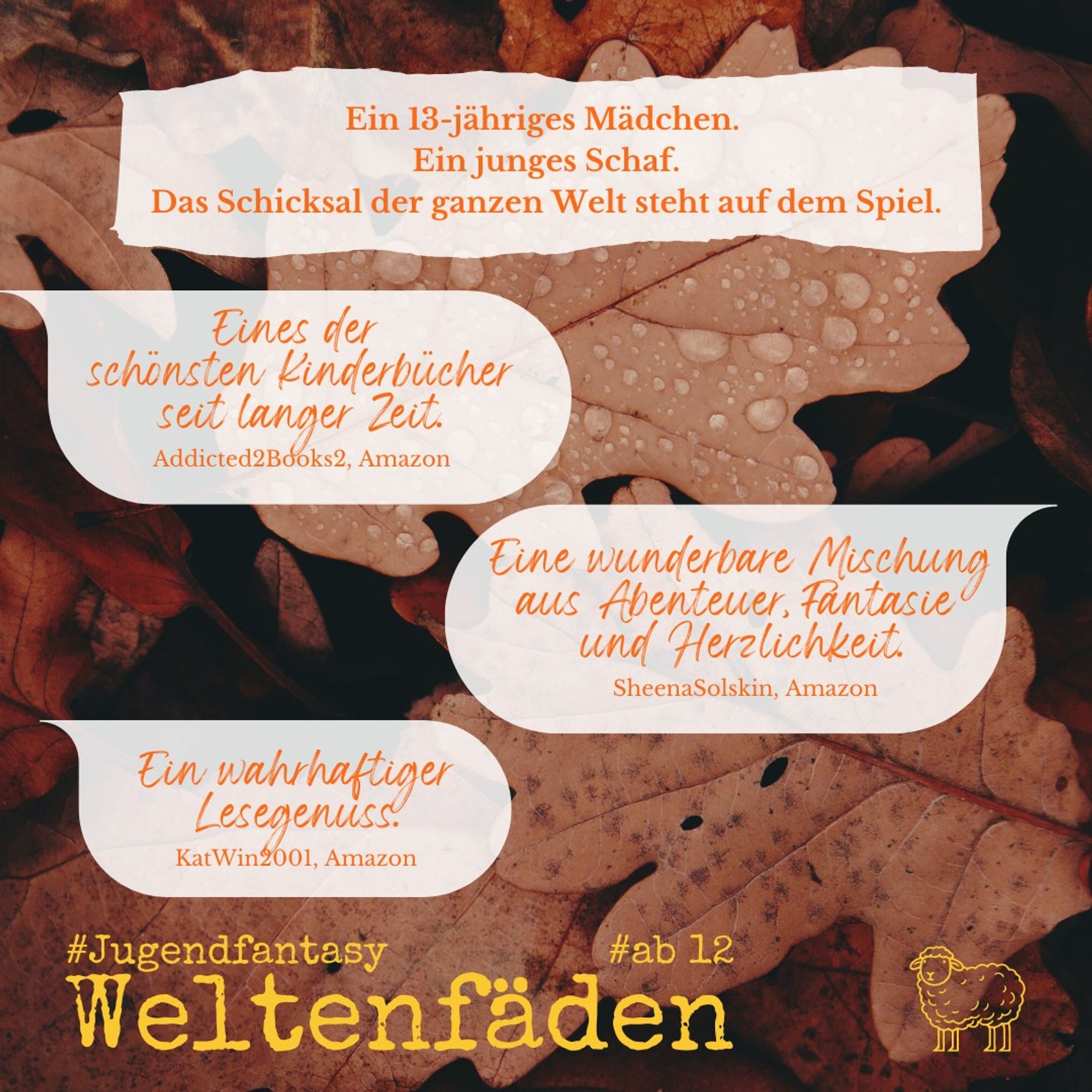 Auf demselben Hintergrund aus Herbstblättern folgende Texte: auf einer hellen Fläche wie ein ausgerissener Zettel: "Ein 13-jähriges Mädchen. Ein junges Schaf. Das Schicksal der ganzen Welt steht auf dem Spiel!" Dann jeweils in einer hellen Sprechblase: "Eines der schönsten Kinderbücher seit langer Zeit. (Addicted2Books2, Amazon)" - "Eine wunderbare Mischung aus Abenteuer, Fantasie und Herzlichkeit. (SheenaSolskin, Amazon)" - "Ein wahrhaftiger Lesegenuss. (KatWin2001, Amazon)". Ganz unten: "Weltenfäden #Jugendfantasy #ab12", in der unteren rechten Ecke das Logo-Schaf