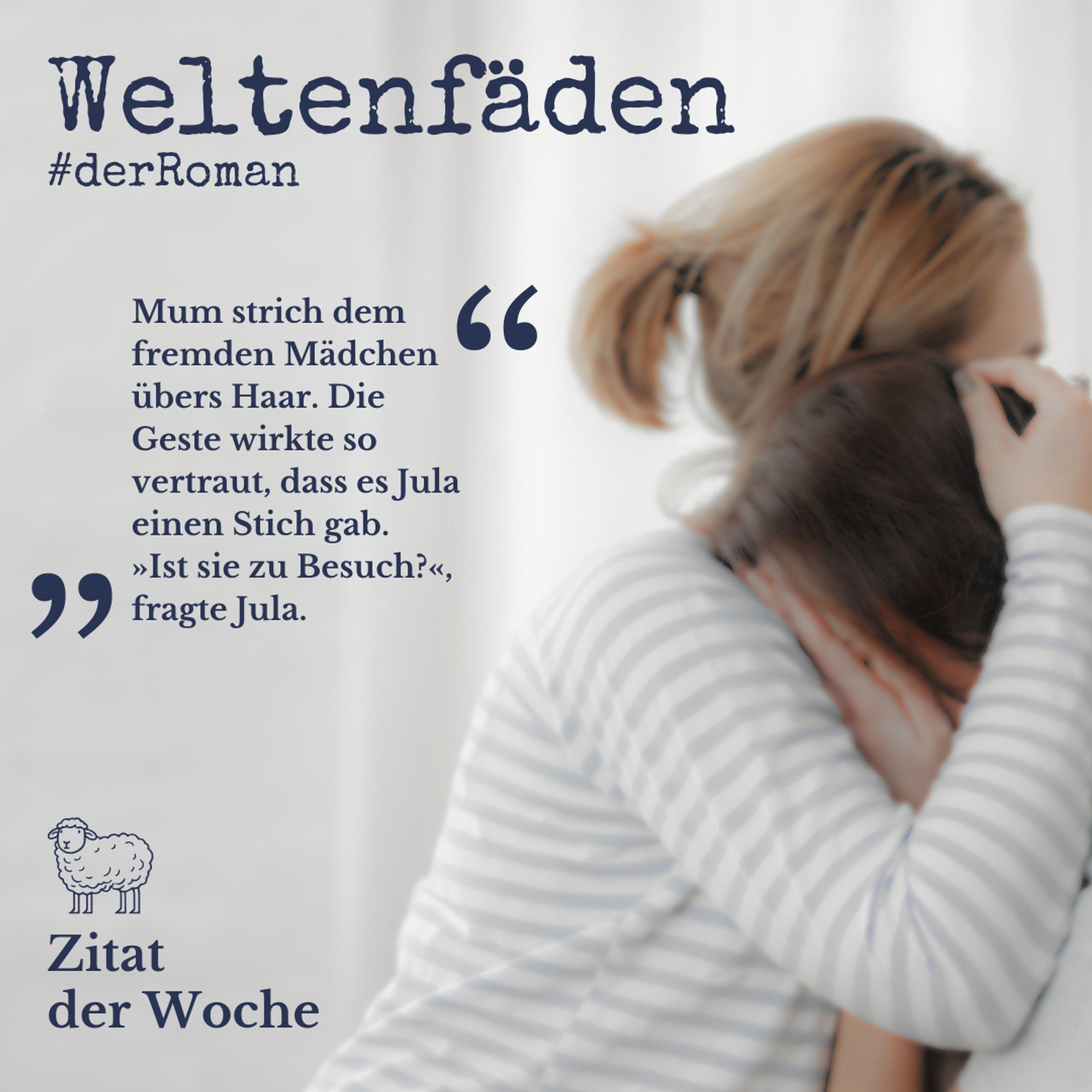 Etwas verschwommenes Bild von einer Frau mit kurzem Pferdeschwanz und grauweiß gestreiftem Pulli, die ein Mädchen tröstend umarmt. 
Text: Weltenfäden #derRoman "Mum strich dem fremden Mädchen übers Haar. Die Geste wirkte so vertraut, dass es Jula einen Stich gab. "Ist sie zu Besuch?", fragte Jula." 
Unten in der linken Ecke ist die Silhouette eines gezeichneten Schafs über den Worten "Zitat der Woche".