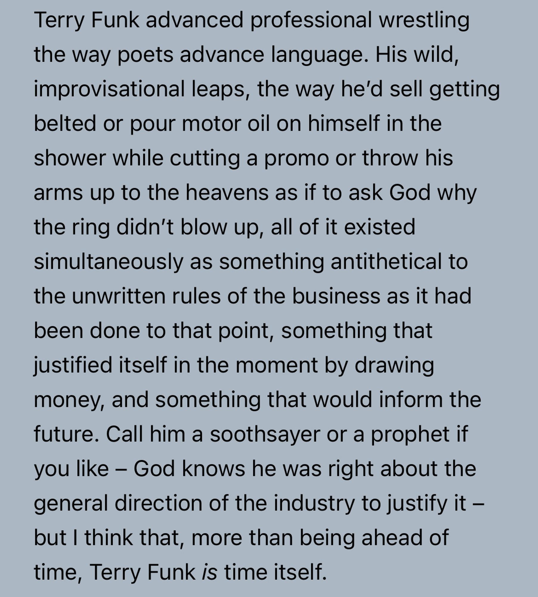 Terry Funk advanced professional wrestling the way poets advance language. His wild, improvisational leaps, the way he’d sell getting belted or pour motor oil on himself in the shower while cutting a promo or throw his arms up to the heavens as if to ask God why the ring didn’t blow up, all of it existed simultaneously as something antithetical to the unwritten rules of the business as it had been done to that point, something that justified itself in the moment by drawing money, and something that would inform the future. Call him a soothsayer or a prophet if you like – God knows he was right about the general direction of the industry to justify it – but I think that, more than being ahead of time, Terry Funk is time itself.
