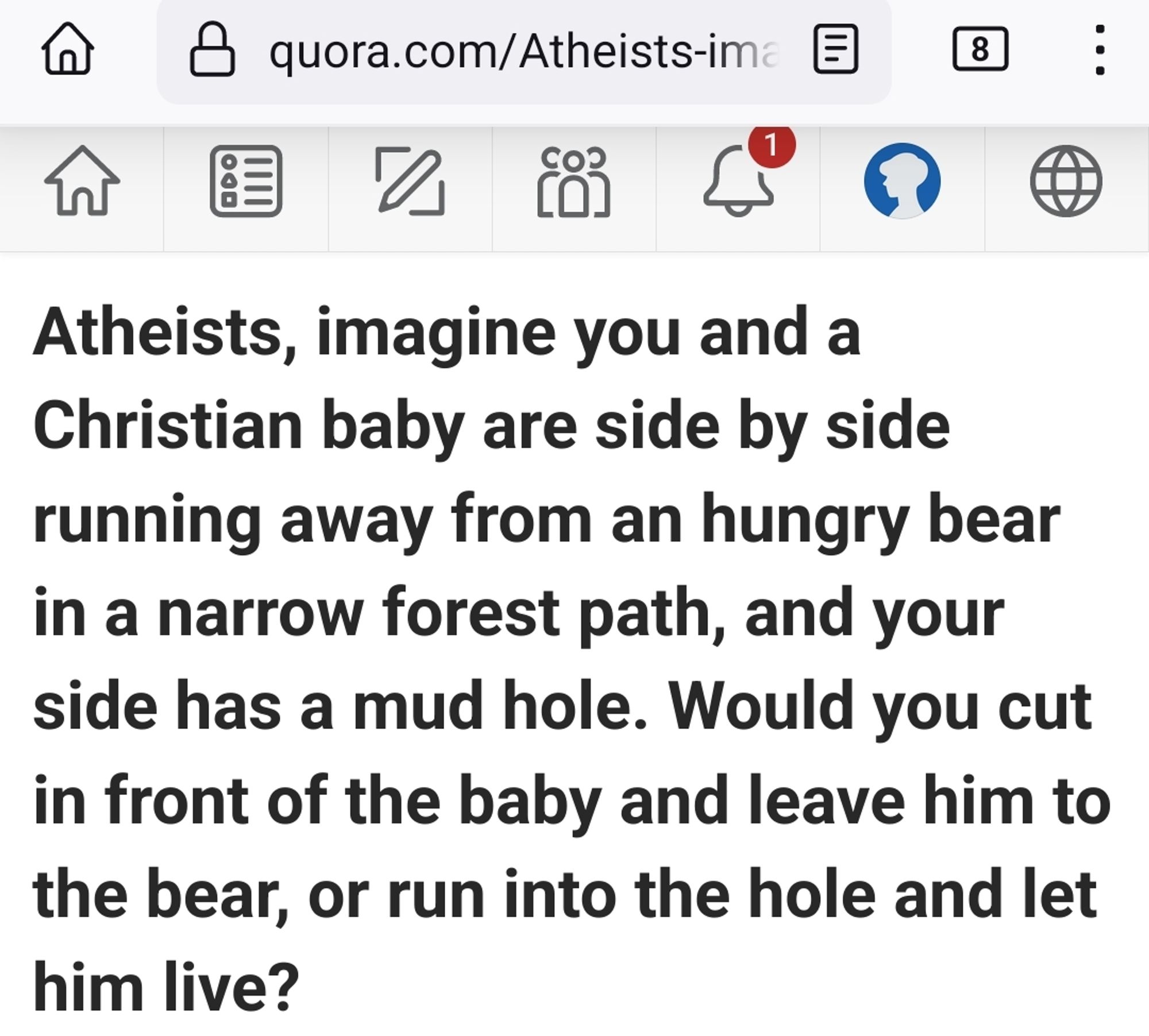 Atheists, imagine you and a Christian baby are side by side running away from an hungry bear in a narrow forest path, and your side has a mud hole. Would you cut in front of the baby and leave him to the bear, or run into the hole and let him live?