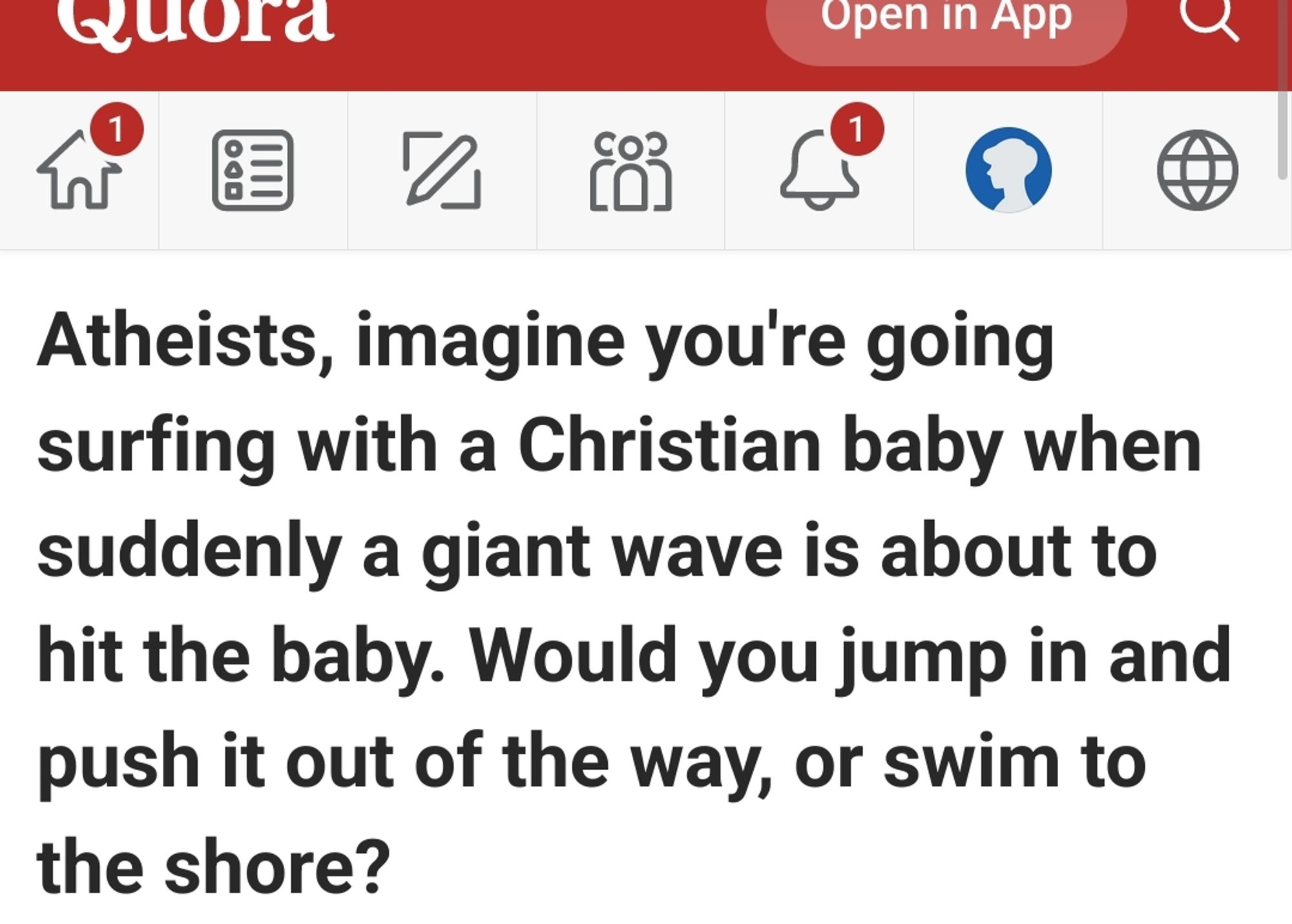 Atheists, imagine you're going surfing with a Christian baby when suddenly a giant wave is about to hit the baby. Would you jump in and push it out of the way, or swim to the shore?