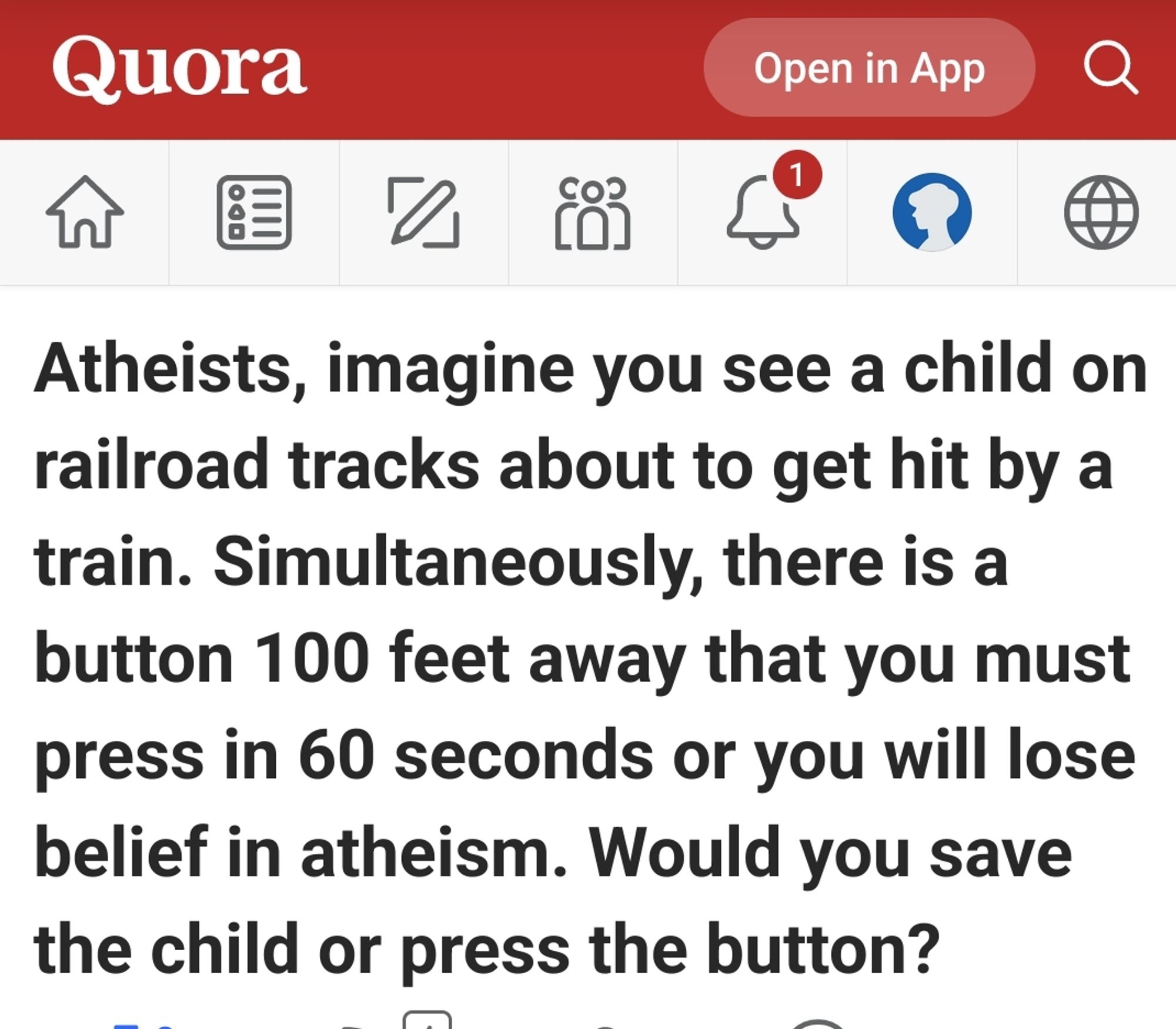 Atheists, imagine you see a child on railroad tracks about to get hit by a train. Simultaneously, there is a button 100 feet away that you must press in 60 seconds or you will lose belief in atheism. Would you save the child or press the button?