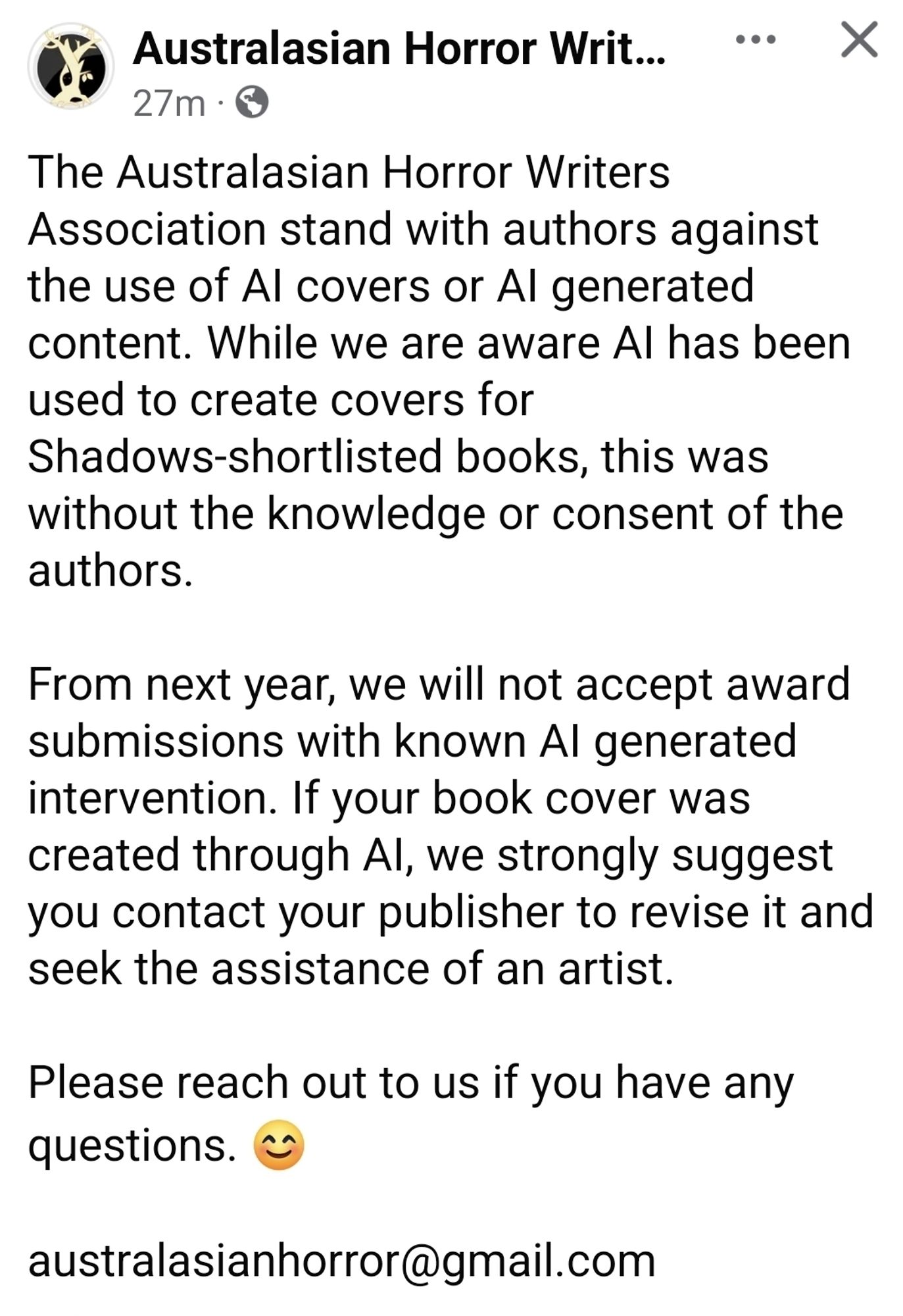 The Australasian Horror Writers Association stand with authors against the use of AI covers or AI generated content. While we are aware AI has been used to create covers for Shadows-shortlisted books, this was without the knowledge or consent of the authors.

From next year, we will not accept award submissions with known AI generated intervention. If your book cover was created through AI, we strongly suggest you contact your publisher to revise it and seek the assistance of an artist. 

Please reach out to us if you have any questions. 😊

australasianhorror@gmail.com