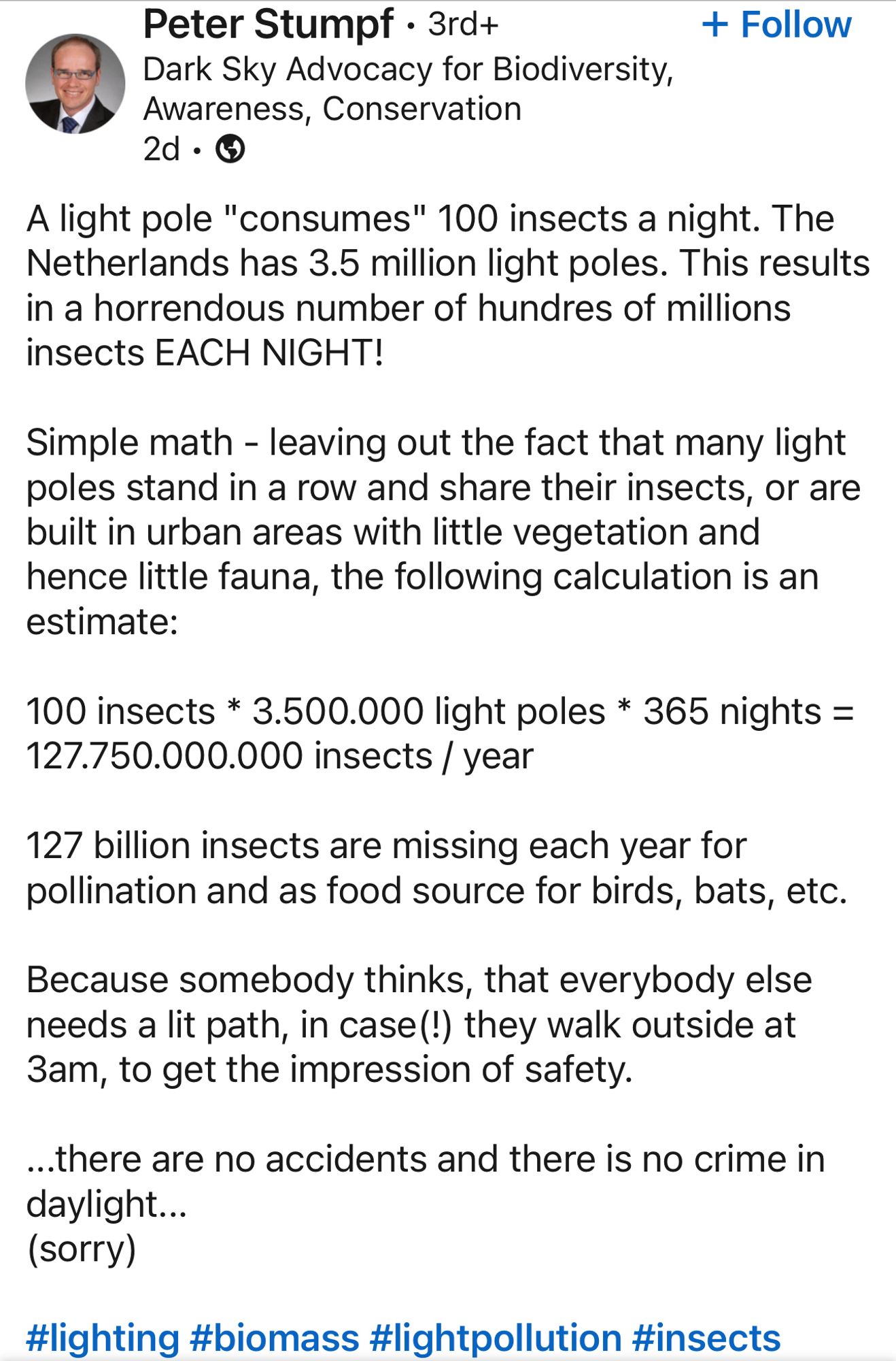 Post by Peter Stumpf

A light pole "consumes" 100 insects a night. The Netherlands has 3.5 million light poles. This results in a horrendous number of hundres of millions insects EACH NIGHT!
Simple math - leaving out the fact that many light poles stand in a row and share their insects, or are built in urban areas with little vegetation and hence little fauna, the following calculation is an estimate:
100 insects * 3.500.000 light poles * 365 nights =
127.750.000.000 insects / year
127 billion insects are missing each year for pollination and as food source for birds, bats, etc.
Because somebody thinks, that everybody else needs a lit path, in case(!) they walk outside at 3am, to get the impression of safety.