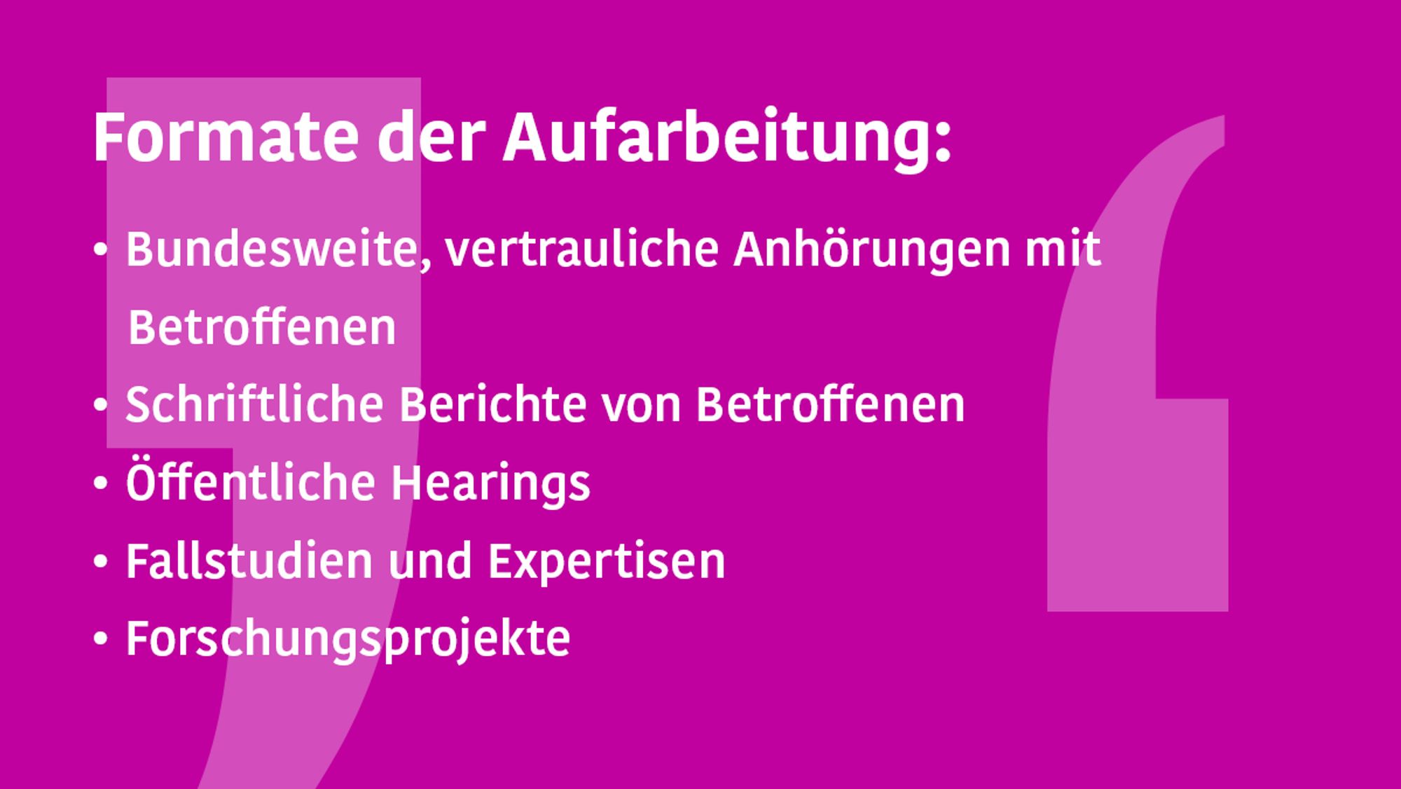 Die Grafik zählt die Formate der Aufarbeitung auf. Zu lesen sind folgende Stichpunkte zu den verschiedenen Formaten: 
- bundesweite, vertrauliche Anhörungen mit Betroffenen
- schriftliche Berichte von Betroffenen 
- öffentliche Hearings
- Fallstudien und Expertisen 
- Forschungsprojekte