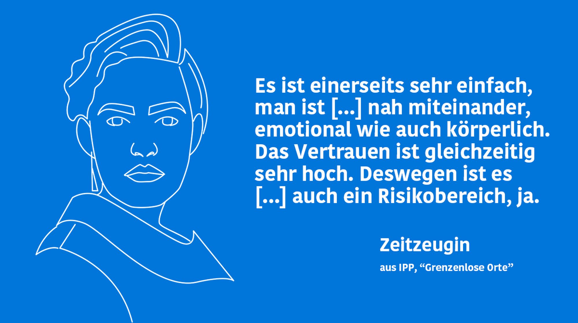 Zitat-Kachel mit folgendem Text: „Es ist einerseits sehr einfach, man ist […] nah miteinander, emotional wie auch körperlich. Das Vertrauen ist gleichzeitig sehr hoch. Deswegen ist es […] auch ein Risikobereich, ja." - Bericht einer Zeitzeugin aus der IPP-Studie "Grenzenlose Orte"