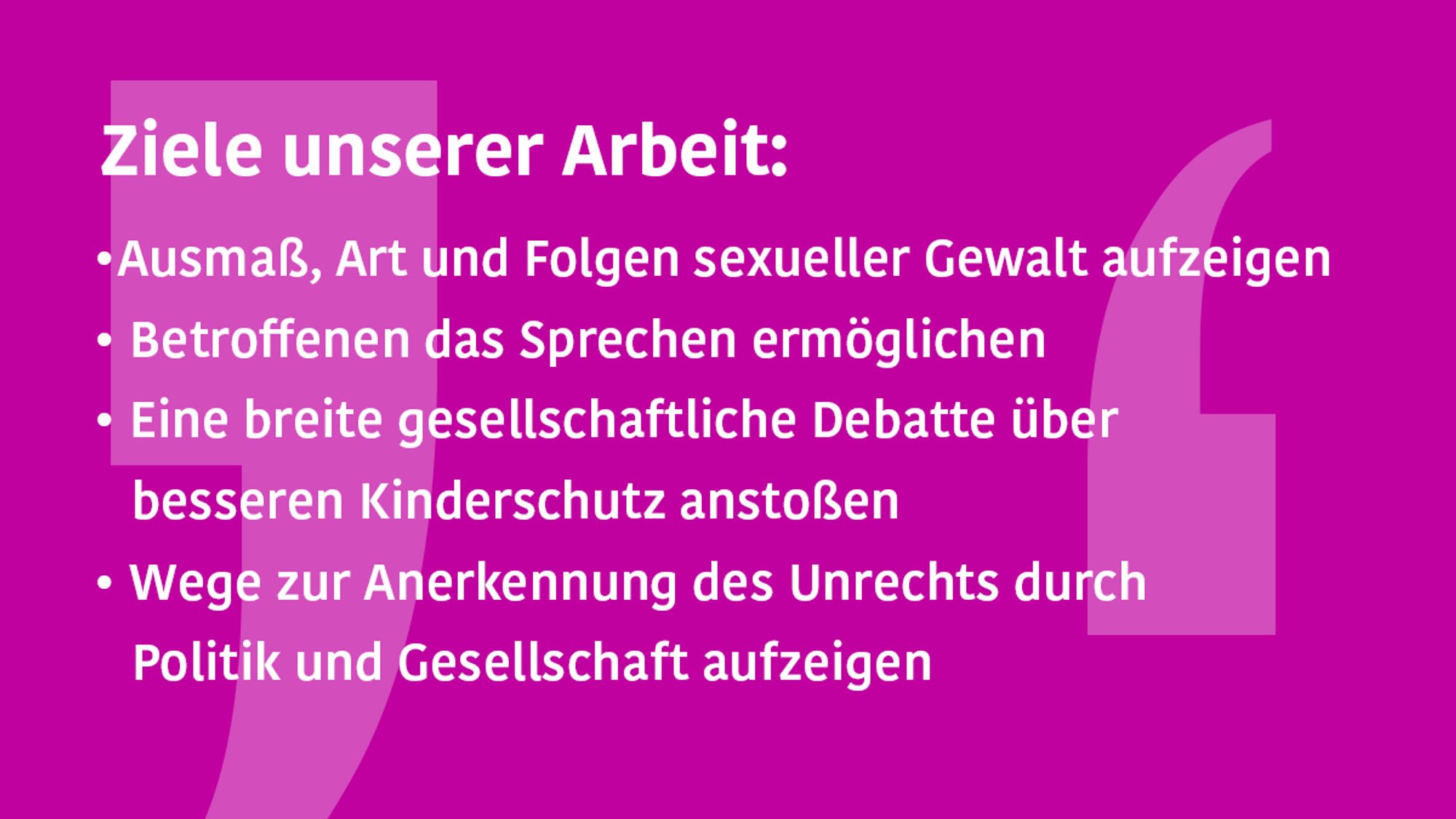 Grafikkachel, Text: Ziele unserer Arbeit
•	Ausmaß, Art und Folgen der sexuellen Gewalt aufzeigen
•	Betroffenen das Sprechen ermöglichen
•	Eine breite gesellschaftliche Debatte über besseren Kinderschutz anstoßen
•	Wege zur Anerkennung des Unrechts durch Politik und Gesellschaft aufzeigen