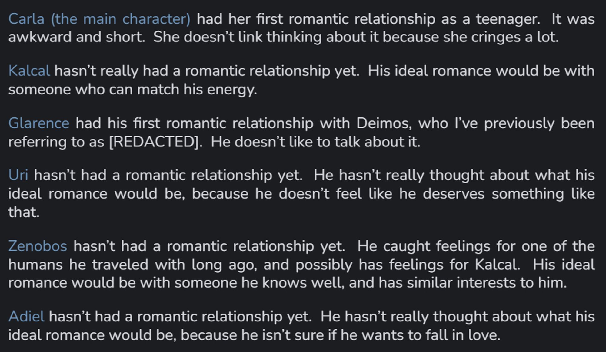 Carla (the main character) had her first romantic relationship as a teenager.  It was awkward and short.  She doesn’t link thinking about it because she cringes a lot. 
Kalcal hasn’t really had a romantic relationship yet.  His ideal romance would be with someone who can match his energy. 
Glarence had his first romantic relationship with Deimos, who I’ve previously been referring to as [REDACTED].  He doesn’t like to talk about it. 
Uri hasn’t had a romantic relationship yet.  He hasn’t really thought about what his ideal romance would be, because he doesn’t feel like he deserves something like that.  
Zenobos hasn’t had a romantic relationship yet.  He caught feelings for one of the humans he traveled with long ago, and possibly has feelings for Kalcal.  His ideal romance would be with someone he knows well, and has similar interests to him. 
Adiel hasn’t had a romantic relationship yet.  He hasn’t really thought about what his ideal romance would be; he isn't sure if he wants one.