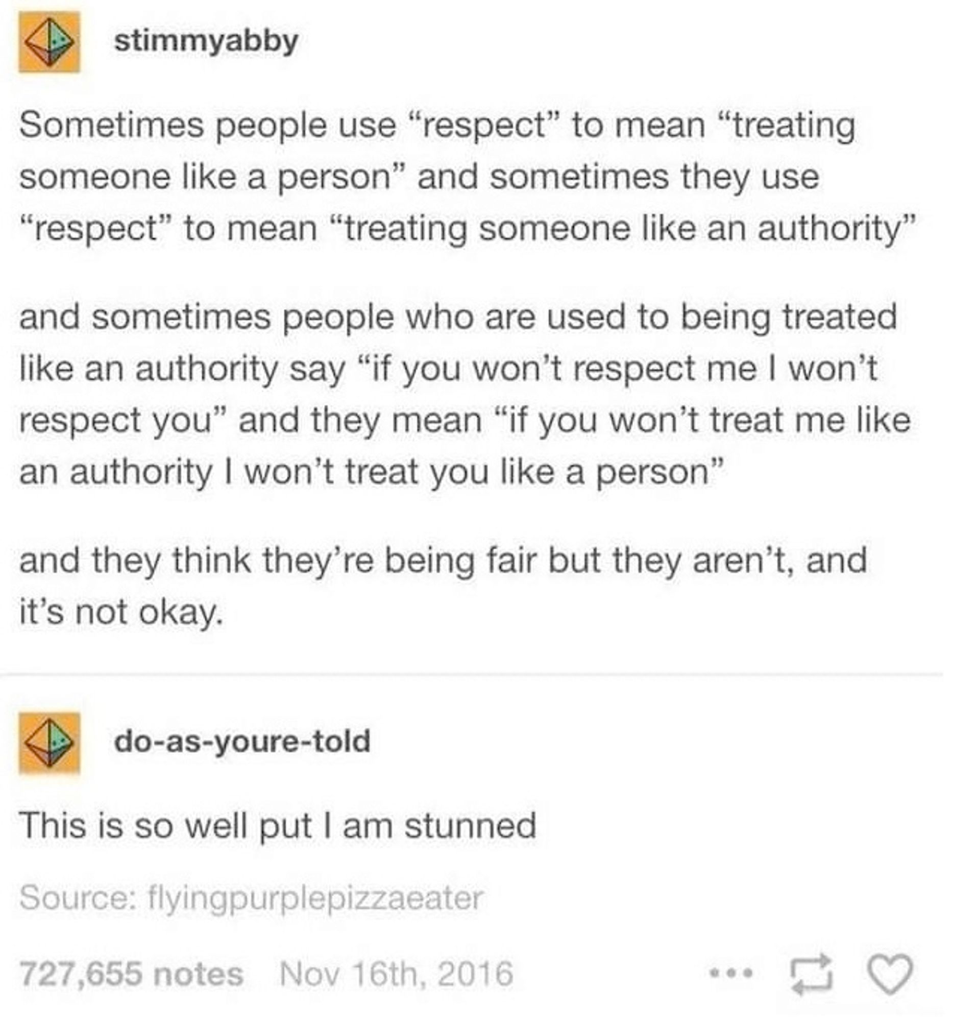 The image contains a text conversation where a user named "stimmyabby" talks about how people use the word "respect" differently. The post discusses how some people define respect as "treating someone like a person," while others define it as "treating someone like an authority."

The conversation continues by explaining that sometimes people in positions of authority say, "If you won't respect me, I won't respect you," meaning, "If you don't treat me like an authority, I won't treat you like a person." The post concludes by stating that those people think they are being fair, but they are not, and it is not okay.

Another user, "do-as-youre-told," replies, saying, "This is so well put I am stunned."

The post is from November 16th, 2016, with over 727,000 notes.