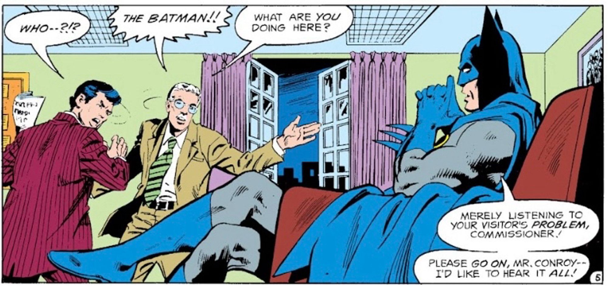 A panel of Batman lounging in Commissioner Gordon's office like he owns the place.

Mr Conroy : WHO--?!?

Commissioner Gordon: THE BATMAN!! WHAT ARE YOU DOING HERE?

Batman: MERELY LISTENING TO YOUR VISITOR'S PROBLEM, COMMISSIONER! PLEASE GO ON, MR. CONROY--I'D LIKE TO HEAR IT ALL!