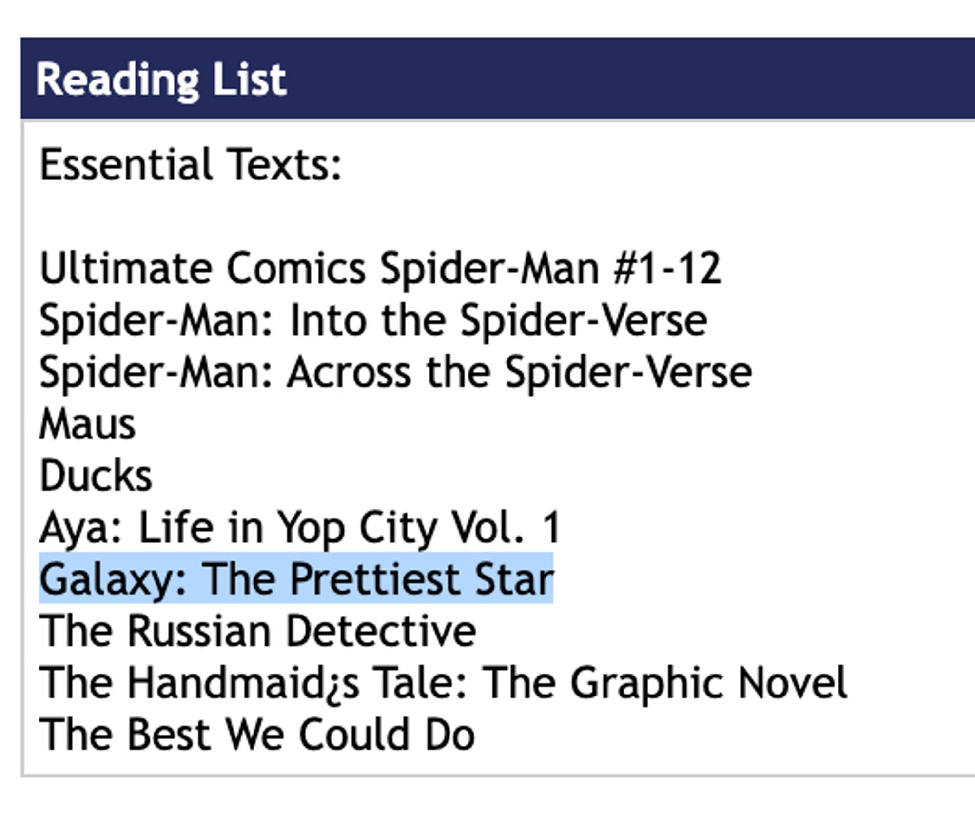 Reading List
Essential Texts:
Ultimate Comics Spider-Man #1-12
Spider-Man: Into the Spider-Verse Spider-Man: Across the Spider-Verse
Maus Ducks
Aya: Life in Yop City Vol. 1
Galaxy: The Prettiest Star (highlighted)
The Russian Detective
The Handmaid¿s Tale: The Graphic Novel
The Best We Could Do