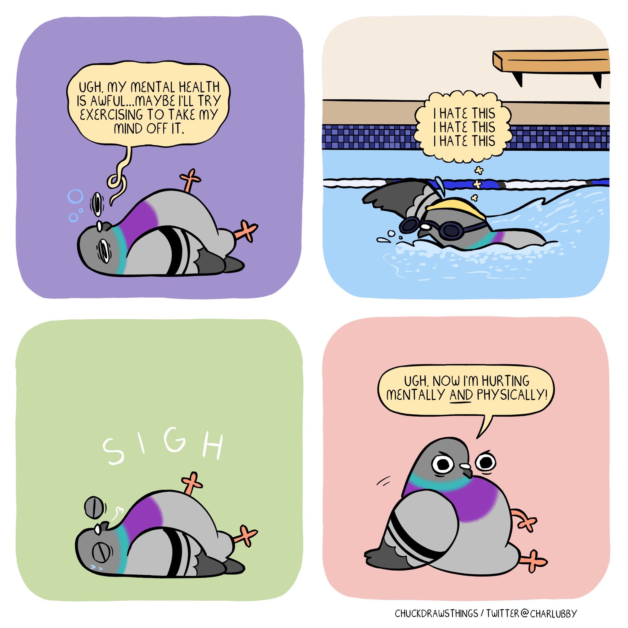 PANEL 1: a pigeon lies on the floor, depressed, saying "ugh, my mental health is awful...maybe i'll try exercising to take my mind off it."
PANEL 2: the pigeon is swimming in a pool, thinking "i hate this i hate this i hate this"
PANEL 3: the pigeon lies on the floor again, sweaty, eyes shut, sighing
PANEL 4: the pigeon sits up, looking annoyed; "ugh, now i'm hurting physically AND mentally!"