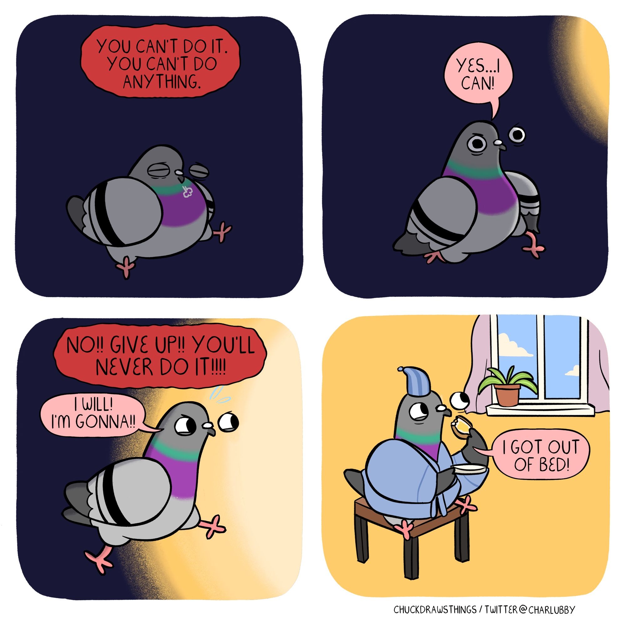 PANEL 1: a pigeon sits in darkness, exhausted. large text looms over them in a red background, saying "you can't do it. you can't do anything."
PANEL 2: the pigeon starts to get up. a small patch of light glows in the right corner. the pigeon says "yes...i can!"
PANEL 3: the pigeon runs, determined. half the panel is now glowing yellowy white. the negative voice says "no!! give up!! you'll never do it!!!!" but the pigeon replies "i will! i'm gonna!!" 
PANEL 4: the pigeon is wearing a dressing grown and pajama hat, sitting happily by a window eating toast, the sky outside a pleasant blue. they say "i got out of bed!"